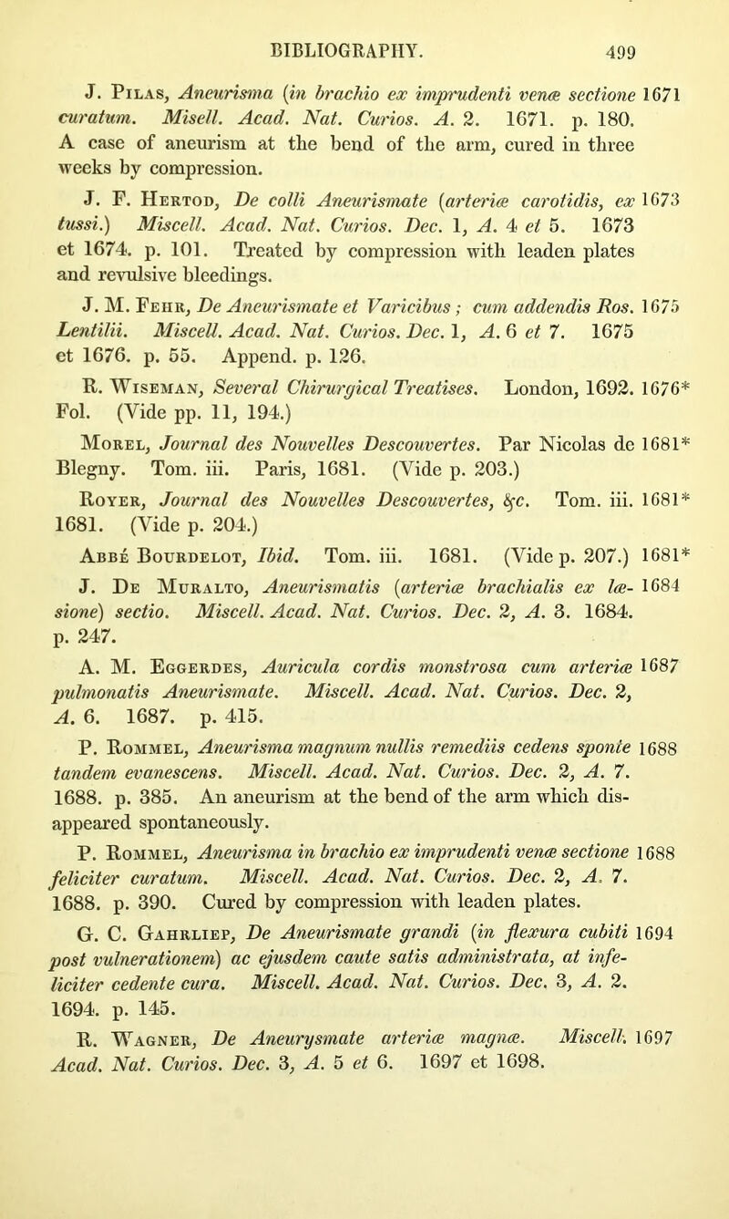J. PiLAS, Aneurisma [in brachio ex imprudenti veruB sectione 1671 curatum. Misell. Acad. Nat. Curios. A. 2. 1671. p. 180. A case of aneurism at tlie bend of the arm, cured in three weeks by compression. J. F. Hertod, De colli Aneurismate {arteriae carotidis, ex 1673 tussi.) Miscell. Acad. Nat. Curios. Dec. 1, A. 4 et 5. 1673 et 1674. p. 101. Treated by compression with leaden plates and revulsive bleedings. J. M. Feiir, De Aneurismate et Varicibus; cum addendis Ros. 1675 Lentilii. MisceU. Acad. Nat. Curios. Dec. 1, A. 6 et 7. 1675 et 1676. p. 55. Append, p. 126, R. Wiseman, Several Chirurgical Treatises. London, 1692. 1676* Fol. (Vide pp. 11, 194.) Morel, Journal des Nouvelles Descouvertes. Par Nicolas de 1681* Blegny. Tom, iii. Paris, 1681. (Vide p. 203.) Royer, Journal des Nouvelles Descouvertes, i^c. Tom. iii. 1681* 1681. (Vide p. 204.) Abbe Bourdelot, Ibid. Tom. iii. 1681. (Vide p. 207.) 1681* J. De Muralto, Aneurismatis [arteries brachialis ex lee- 1684 sione) sectio. Miscell. Acad. Nat. Curios. Dec. 2, A. 3. 1684, p. 247. A. M. Eggerdes, Auricula cordis monstrosa cum arteries 1687 pulmonatis Aneurismate. Miscell. Acad. Nat. Curios. Dec. 2, A. 6. 1687. p. 415. P. Rommel, Aneurisma magnum nullis remediis cedens sponie 1688 tandem evanescens. Miscell. Acad. Nat. Curios. Dec. 2, A. 7. 1688. p. 385. An aneurism at the bend of the arm which dis- appeared spontaneously. P. Rommel, Aneurisma in brachio ex imprudenti ven^ sectione 1688 feliciter curatum. Miscell. Acad. Nat. Curios. Dec. 2, A, 7. 1688. p. 390. Cured by compression with leaden plates. G. C. Gahrliep, De Aneurismate grandi [in flexura cubiti 1694 post vulnerationem) ac ejusdem caute satis administrata, at infe- liciter cedente cura. Miscell. Acad. Nat. Curios. Dec. 3, A. 2. 1694. p. 145. R. Wagner, De Aneurysmate arteries magnes. Miscell. 1697 Acad. Nat. Curios. Dec. 3, A. 5 et 6. 1697 et 1698.