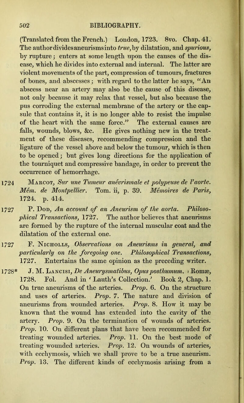 (Translated from the French.) London, 1723. 8vo. Chap. 41. The author divides aneurisms into true,hj dilatation, and spurious, by rupture; enters at some length upon the causes of the dis- ease, which he divides into external and internal. The latter are violent movements of the part, compression of tumours, fractures of bones, and abscesses; with regard to the latter he says, “An abscess near an artery may also be the cause of this disease, not only because it may relax that vessel, but also because the pus corroding the external membrane of the artery or the cap- sule that contains it, it is no longer able to resist the impulse of the heart with the same force.” The external causes are falls, wounds, blows, &c. He gives nothing new in the treat- ment of these diseases, recommending compression and the ligature of the vessel above and below the tumour, which is then to be opened; but gives long directions for the application of the tourniquet and compressive bandage, in order to prevent the occTirrence of hemorrhage. 1724 Margot, Sur une Tumeur anevrismale et polypeuse de Vaorte. Mem. de Montpellier. Tom. ii, p. 39. Memoires de Paris, 1724. p. 414. 1727 P- Don, An account of an Aneurism of the aorta. Philoso- phical Transactions, 1727. The author believes that aneurisms are formed by the rupture of the internal muscular coat and the dilatation of the external one. 1727 F. Nicholls, Observations on Aneurisms in general, and particularly on the foregoing one. Philosophical Transactions, 1727. Entertains the same opinion as the preceding writer. 1728* ^.'M-.'LiANCi^i,De Aneurysmatibus, Opusposthumum. i Romae, 1728. Fob And in ‘ Lauth’s Collection.^ Book 2, Chap. 1. On true aneurisms of the arteries. Prop. 6. On the structure and uses of arteries. Prop. 7. The nature and division of aneurisms from wounded arteries. Prop. 8. How it may be known that the wound has extended into the cavity of the artery. Prop. 9. On the termination of wounds of arteries. Prop. 10. On different plans that have been recommended for treating wounded arteries. Prop. 11. On the best mode of treating wounded arteries. Prop. 12. On wounds of arteries, with ecchymosis, which we shall prove to be a true aneurism. Prop. 13. The different kinds of ecchymosis arising from a