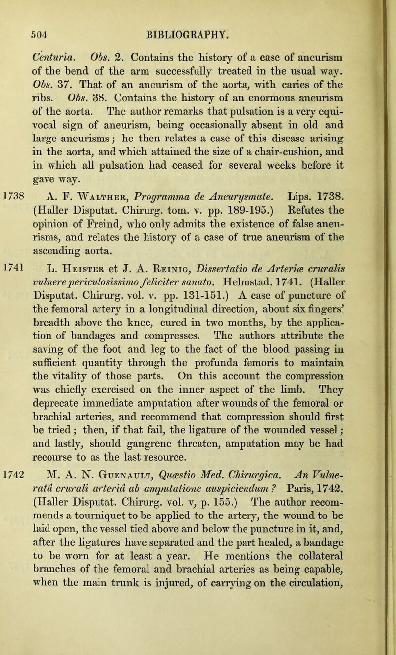 Centuria. Obs. 2. Contains the history of a case of aneurism of the bend of the arm successfully treated in the usual way. Obs. 37. That of an aneurism of the aorta, with caries of the ribs. Obs. 38. Contains the history of an enormous aneurism of the aorta. The author remarks that pulsation is a very equi- vocal sign of aneurism, being occasionally absent in old and large aneurisms; he then relates a case of this disease arising in the aorta, and which attained the size of a chair-cushion, and in. which all pulsation had ceased for several weeks before it gave way. 1738 A. F. Walther, Programma de Aneurysmate. Lips. 1738. (Haller Disputat. Chirurg. tom. v. pp. 189-195.) Refutes the opinion of Freind, who only admits the existence of false aneu- risms, and relates the history of a case of true aneurism of the ascending aorta. 1741 L. Heister et J. A. Reinig, Dissertatio de Arterice cruralis vulnerepericulosissimofelicitersanato. Helmstad. 1741. (Haller Disputat. Chirurg. vol. v. pp. 131-151.) A case of puncture of the femoral artery in a longitudinal direction, about six fingers’ breadth above the knee, cured in two months, by the applica- tion of bandages and compresses. The authors attribute the saving of the foot and leg to the fact of the blood passing in sufficient quantity through the profunda femoris to maintain the vitality of those parts. On this account the compression was chiefiy exercised on the inner aspect of the limb. They deprecate immediate amputation after wounds of the femoral or brachial arteries, and recommend that compression should first be tried; then, if that fail, the ligature of the wounded vessel ; and lastly, should gangrene threaten, amputation may be had recourse to as the last resource. 1742 M. A. N. OuENAULT, Qumtio Med. Chirurgica. An Vulne- ratd crurali arterid ab amputatione auspiciendum ? Paris, 1742. (Haller Disputat. Chirurg. vol. v, p. 155.) The author recom- mends a tourniquet to be applied to the artery, the wound to be laid open, the vessel tied above and below the puncture in it, and, after the ligatures have separated and the part healed, a bandage to be worn for at least a year. He mentions the collateral branches of the femoral and brachial arteries as being capable, when the main trunk is injured, of carrying on the circulation.