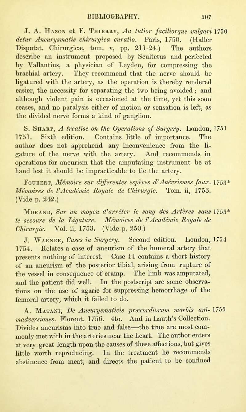 J. A. Hazon et F. Thierry, Au tutior faciliorque vulgari 1750 detur Aneurysmatis chirurgica curatio. Paris, 1750. (Haller Disputat. Cliirurgicte, tom. v, pp. 211-24.) The authors describe an instrument proposed by Scultetus and perfected by Vallantius, a physician of Leyden, for compressing the brachial artery. They recommend that the nerve should be ligatured \vdth the artery, as the operation is thereby rendered easier, the necessity for separating the two being avoided; and although violent pain is occasioned at the time, yet this soon ceases, and no paralysis either of motion or sensation is left, as the divided nerve forms a kind of ganglion. S, Sharp, A treatise on the Operations of Surgery. London, 1751 1751. Sixth edition. Contains little of importance. The author does not apprehend auy inconvenience from the li- gature of the nerve with the artery. And recommends in operations for aneurism that the amputating instrument be at hand lest it should be impraetieable to tie the artery. Foubert, Memoire sur differentes especes d’Anevrismesfauos. 1753* Memoires de V Academie Roy ale de Chirurgie. Tom. ii, 1753. (Vide p. 242.) MoranD, Sur un moyen d’arreter le sang des Arteres sans 1753* le secours de la Ligature. Memoires de VAcademie Royale de Chirurgie. Vol. ii, 1753. (Vide p. 250.) J. Warner, Cases in Surgery. Second edition. London, 1754 1754. Relates a case of aneurism of the humeral artery that presents nothing of interest. Case 14 contains a short history of an aneurism of the posterior tibial, arising from rupture of the vessel in consequence of cramp. The limb was amputated, and the patient did weU. In the postscript are some observa- tions on the use of agaric for suppressing hemorrhage of the femoral artery, which it failed to do. A. Matani, De Aneurysmaticis preecordiorum morbis ani- 1756 madversiones. Florent. 1756. 4to. And in Lauth’s Collection. Divides aneurisms into true and false—the true are most com- monly met with in the arteries near the heart. The author enters at very great length upon the causes of these affections, but gives little worth reproducing. In the treatment he recommends abstinence from meat, and directs the patient to be confined