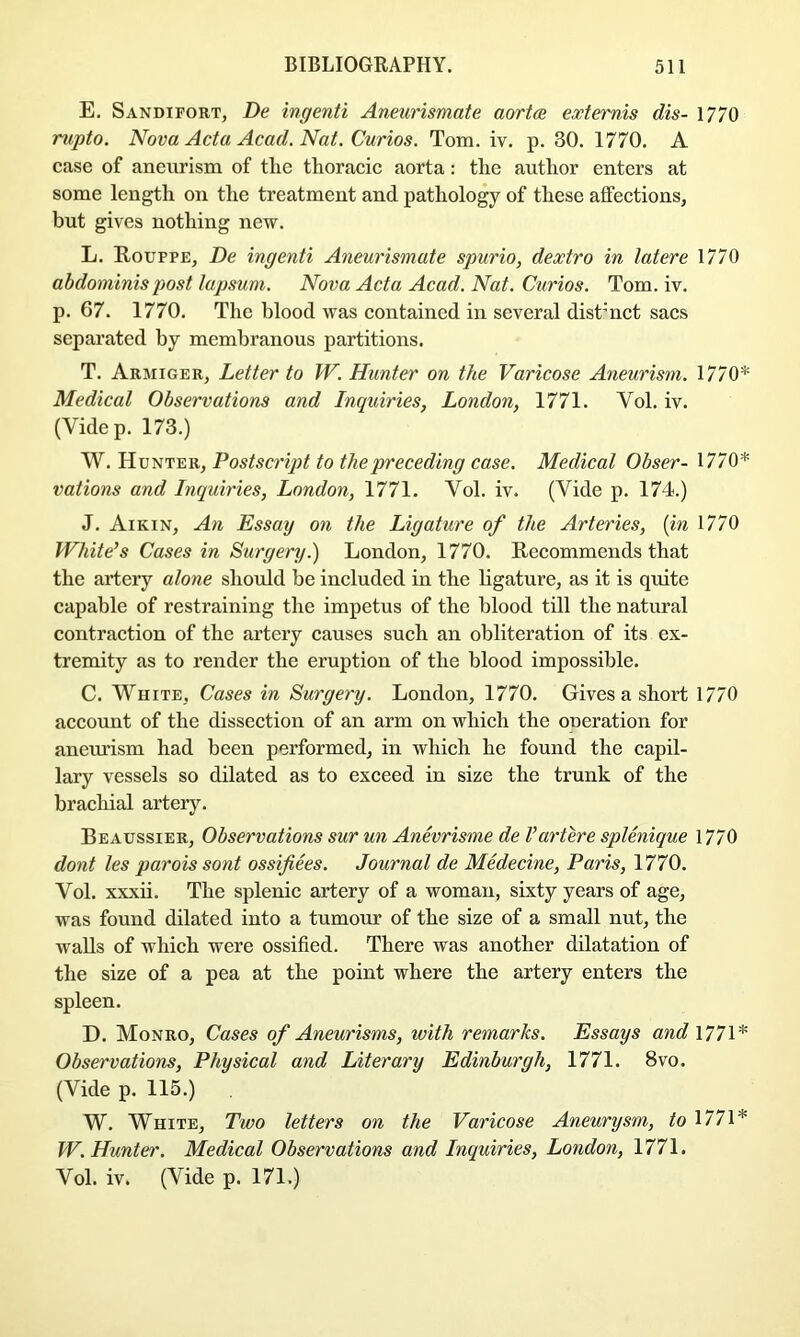 E. Sandifort, De ingenti Aneurismate aortas extemis dis- 1770 rupto. Nova Acta Acad. Nat. Curios. Tom. iv. p. 30. 1770. A case of aneurism of tlie thoracic aorta: the author enters at some length on the treatment and pathology of these affections, but gives nothing new. L. Rouppe, De ingenti Aneurismate spurio, dextro in latere 1770 abdominis post lupsum. Nova Acta Acad. Nat. Curios. Tom. iv. p. 67. 1770. The blood was contained in several dist’nct sacs separated by membranous partitions. T. Armiger, Letter to W. Hunter on the Varicose Aneurism. 1770* Medical Observations and Inquiries, London, 1771. Vol. iv. (Videp. 173.) W. Hunter, Postscript to the preceding case. Medical Obser- 1770* rations and Inquiries, London, 1771. Vol. iv. (Vide p. 174.) J. Aikin, An Essay on the Ligature of the Arteries, {in 1770 White’s Cases in Surgery.) London, 1770. Recommends that the artery alone shoidd be included in the ligature, as it is quite capable of restraining the impetus of the blood till the natural contraction of the artery causes such an obliteration of its ex- tremity as to render the eruption of the blood impossible. C. White, Cases in Surgery. London, 1770. Gives a short 1770 account of the dissection of an arm on which the oneration for aneurism had been performed, in which he found the capil- lary vessels so dilated as to exceed in size the trunk of the brachial artery. Beaussier, Observations sur un Anevrisme de Vartere splenique 1770 dont les parois sont ossifiees. Journal de Medecine, Paris, 1770. Vol. xxxii. The splenic artery of a woman, sixty years of age, was found dilated into a tumour of the size of a small nut, the walls of which were ossified. There was another dilatation of the size of a pea at the point where the artery enters the spleen. D. Monro, Cases of Aneurisms, with remarks. Essays and 1771* Observations, Physical and Literary Edinburgh, 1771. 8vo. (Vide p. 115.) W. White, Two letters on the Varicose Aneurysm, to 1771* W. Hunter. Medical Observations and Inquiries, London, 1771. Vol. iv. (Vide p. 171.)