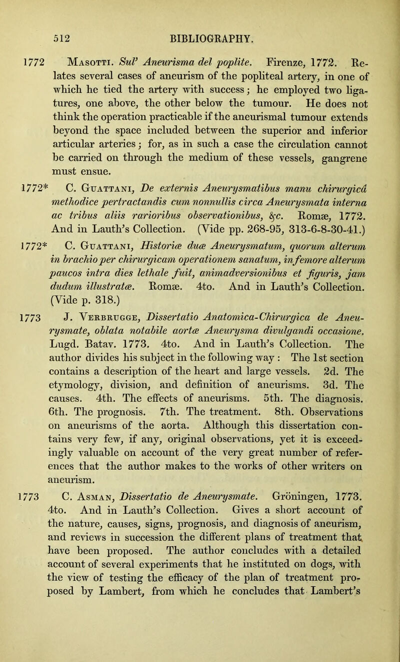 1772 Masotti. SuP Aneurisma del poplite. Firenze, 1772. Re- lates several cases of aneurism of the popliteal artery, in one of which he tied the artery with success; he employed two hga- tures, one above, the other below the tumour. He does not think the operation practicable if the aneurismal tumour extends beyond the space included between the superior and inferior articular arteries; for, as in such a case the circulation cannot he carried on through the medium of these vessels, gangrene must ensue. 1772* C. Guattani, De externis Aneurysmatibus manu chirurgicd methodice pertractandis cum nonnullis circa Aneurysmata interna ac tribus aliis rarioribus observationibus, ^c. Romse, 1772. And in Lauth’s Collection. (Vide pp. 268-95, 313-6-8-30-41.) 1772* C. Guattani, Histories duos Aneurysmatum, quorum alterum in brachio per chirurgicam operationem sanatum, infemore alterum paucos intra dies lethale fuit, animadversionibus et figuris, jam dudum illustratce. Romae. 4to. And in Lauth’s Collection. (Vide p. 318.) 1773 J. Verbrugge, Dissertatio Anatomica-Chirurgica de Aneu- rysmate, oblata notabile aortce Aneurysma divulgandi occasione. Lugd. Batav. 1773. 4to. And in Lauth’s Collection. The author divides his subject in the following way : The 1st section contains a description of the heart and large vessels. 2d. The etymology, division, and definition of aneurisms. 3d. The causes. 4th. The effects of anemisms. 5th. The diagnosis. 6th. The prognosis. 7th. The treatment. 8th. Observations on aneurisms of the aorta. Although this dissertation con- tains very few, if any, original observations, yet it is exceed- ingly valuable on account of the very great number of refer- ences that the author makes to the works of other writers on aneurism. 1773 C. Asm AN, Dissertatio de Aneurysmate. Groningen, 1773. 4to. And in Lauth’s Collection. Gives a short account of the nature, causes, signs, prognosis, and diagnosis of aneurism, and reviews in succession the different plans of treatment that, have been proposed. The author concludes with a detailed account of several experiments that he instituted on dogs, with the view of testing the efficacy of the plan of treatment pro- posed by Lambert, from which he concludes that Lambert’s