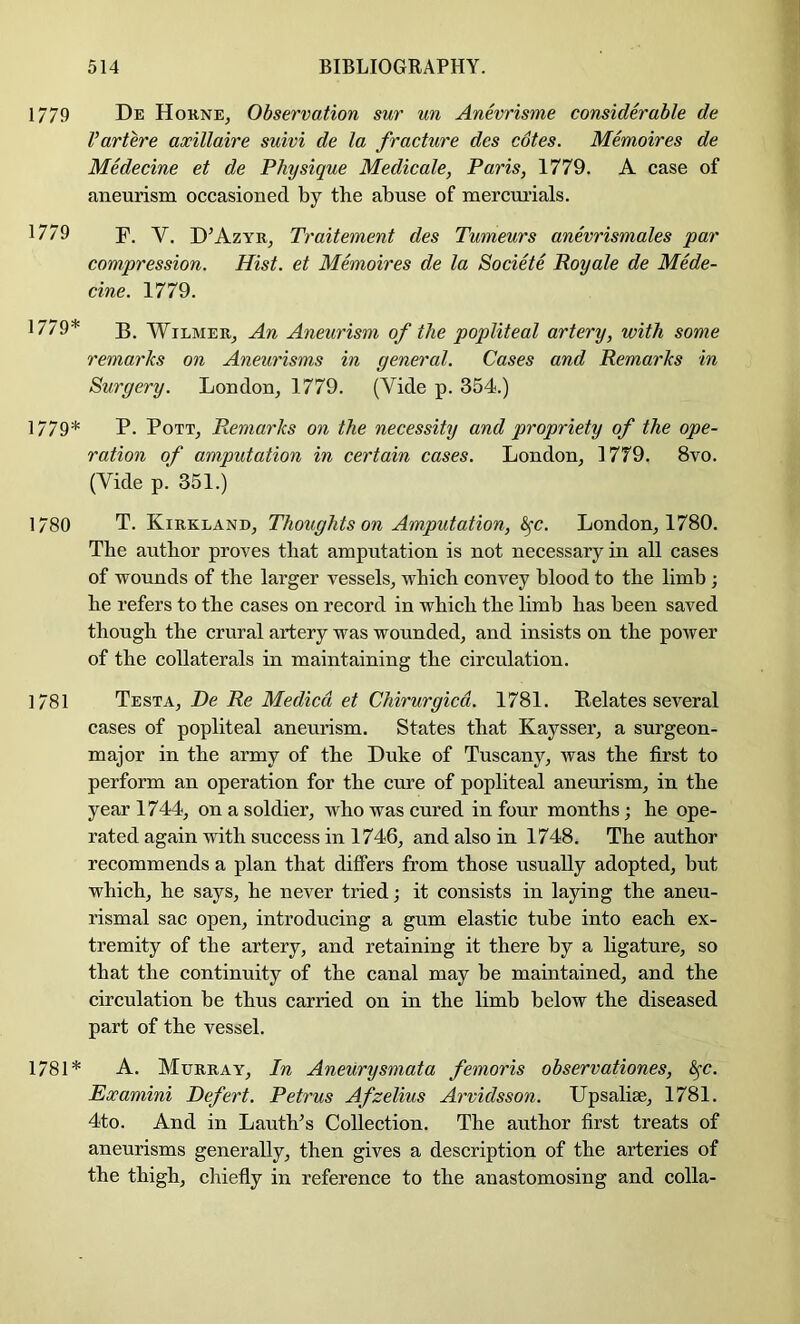 1779 1779 1779* 1779* 1780 1781 1781* De Hokne, Observation sur un Anevrisme considerable de Vartere axillaire suivi de la fracture des cotes. Memoires de Medecine et de Physique Medicate, Paris, 1779. A case of aneurism occasioned by the abuse of mercurials. F. V. D^AzyRj Traitement des Tumeurs anevrismales par compression. Hist, et Memoires de la Societe Royale de Mede- cine. 1779. B. WiLMER_, An Aneurism of the popliteal artery, with some remarks on Aneurisms in general. Cases and Remarks in Surgery. London, 1779. (Vide p. 354.) P. Pott, Remarks on the necessity and propriety of the ope- ration of amputation in certain cases. London, 1779. 8vo. (Vide p. 351.) T. Kirkland, Thoughts on Amputation, &^c. London, 1780. The author proves that amputation is not necessary in all cases of wounds of the larger vessels, which convey blood to the limb ; he refers to the cases on record in which the limb has been saved though the crural artery was wounded, and insists on the poAver of the collaterals in maintaining the circulation. Testa, De Re Medicd et Chirurgicd. 1781. Relates several cases of popliteal aneurism. States that Kaysser, a surgeon- major in the army of the Duke of Tuscany, >vas the first to perform an operation for the cure of popliteal aneurism, in the year 1744, on a soldier, who was cured in four months; he ope- rated again with success in 1746, and also in 1748. The author recommends a plan that differs from those usually adopted, but which, he says, he never tried; it consists in laying the aneu- rismal sac open, introducing a gum elastic tube into each ex- tremity of the artery, and retaining it there by a ligature, so that the continuity of the canal may be maintained, and the circulation be thus carried on in the limb below the diseased part of the vessel. A. Murray, In Aneurysniata femoris observationes, ^c. Examini Defert. Petrus Afzelius Arvidsson. Upsahse, 1781. 4to. And in LautVs Collection. The author first treats of aneurisms generally, then gives a description of the arteries of the thigh, chiefly in reference to the anastomosing and colla-