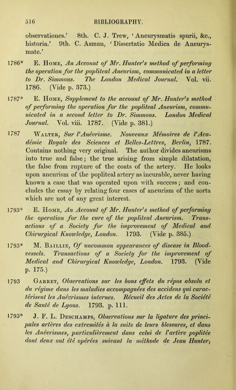 observationes.’ 8th. C. J. Trew, ' Aneurysmatis spurii, &c., historia.^ 9th. C. Asman^ ^Dissertatio Medica de Aneurys- mate.’ 1786* E. Home^ An Account of Mr. Hunter’s method of performing the operation for the popliteal Aneurism, communicated in a letter to Dr. Simmons. The London Medical Journal. Vol. vii. 1786. (Vide p. 373.) 1787* E. Home, Supplement to the account of Mr. Hunter’s method of performing the operation for the popliteal Aneurism, commu- nicated in a second letter to Dr. Simmons. London Medical Journal. Vol. viii. 1787. (Vide p. 381.) 1787 Walter, Sur I’Anevrisme. Nouveaux Memoires de I’Aca- demie Royale des Sciences et Belles-Lettres, Berlin, 1787. Contains nothing very original. The author divides aneurisms into true and false j the true arising from simple dilatation, the false from rupture of the coats of the artery. He looks upon aneurism of the popliteal artery as incurable, never having known a case that was operated upon with success; and con- cludes the essay by relating four cases of aneurism of the aorta which are not of any great interest. 1793* E. Home, An Account of Mr. Hunter’s method of performing the operation for the cure of the popliteal Aneurism. Trans- actions of a Society for the improvement of Medical and Chirurgical Knowledge, London. 1793. (Vide p. 385.) 1793* M. Baillie, Of uncommon appearances of disease in Blood- vessels. Transactions of a Society for the improvement of Medical and Chirurgical Knowledge, London. 1793. (Vide p. 175.) 1793 Garret, Observations sur les tons effets du repos absolu et du regime dans les maladies accompagnees des accidens qui carac- terisent les Anevrismes internes. Recueil des Actes de la Societe de Sante de Lyons. 1793. p. 111. 1793* J. P. L. Deschamps, Observations sur la ligature des princi- pales arteres des extremites a la suite de leurs blessures, et dans les Anevrismes, particulierement dans celui de Vartere qwplitee dont deux ont ete operees suivant la methode de Jean Hunter-,