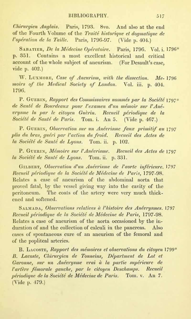 Chiriirgien Anglais. Paris, 1793. 8vo. And also at the end of the Fourth Volume of the Traite historique et dogmatique de Voperation de la Taille. Paris, 1796-97. (Vide p. 404.) Sabatier, De la Medecine Operatoire. Paris, 1796. Vol. i. 1796* p. 351. Contains a most excellent historical and critical account of the whole subject of aneurism. (For Desault^s case, vide p. 402.) W. Luxmore, Case of Aneurism, with the dissection. Me- 1796 moirs of the Medical Society of London. Vol. hi. p. 404. 1796. P. Guerin, Rapport des Commissaires nommh par la Societe 1797* de Sante de Bourdeaux pour Vexamen d’un memoir sur VAne- vrysrne lu par le citoyen Guerin. Recueil periodique de la Societe de Sante de Paris. Tom. i. An 5. (Vide p. 467.) P. Guerin, Observation sur un Anevrisme faux primitif au 1797 plis du bras, gueri par Vaction du froid. Recueil des Actes de la Societe de Sante de Lyons. Tom. ii. p. 102. P. Guerin, Memoire sur VAnevrisme. Recueil des Actes de 1797 la Societe de Sante de Lyons. Tom. ii. p. 331. Gilbert, Observation d’un Anevrisme de Vaorte inferieure. 1/97 Recueil periodique de la Societe de Medecine de Paris, 1797-98. Relates a case of aneurism of the abdominal aorta that proved fatal, by the vessel giving way into the cavity of the peritoneum. The coats of the artery were very much thick- ened and softened. Salmada, Observations relatives a I’histoire des Anhrysmes. 1797 Recueil periodique de la Societe de Medecine de Paris, 1797-98. Relates a case of aneurism of the aorta occasioned by the in- duration of and the collection of calculi in the pancreas. Also cases of spontaneous cure of an aneurism of the femoral and of the popliteal arteries. B. Lacoste, Rapport des memoires et observations du citoyen 1799* B. Lacoste, Chirurgien de Tonneins, Department de Lot et Garonne, sur un Anevrysme vrai a la partie superieure de Vartere femorale gauche, par le citoyen Deschamps. Recueil pei'iodique de la Societe de Medeci/ne de Paris. Tom. v. An 7. (Vide p. 479.)