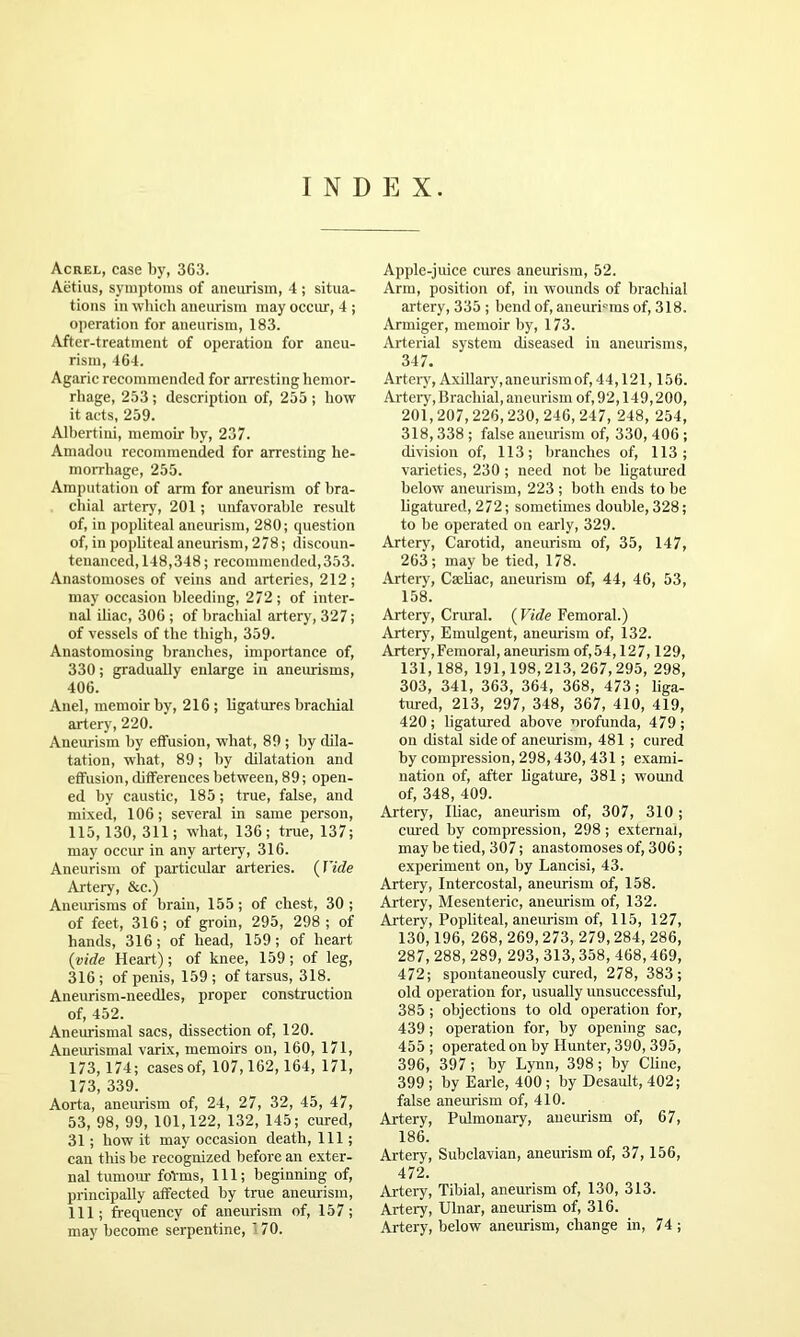 INDEX. Acrel, case by, 363. Aetius, symptoms of aneurism, 4 ; situa- tions in wiiicli aneurism may occur, 4 ; operation for aneurism, 183. After-treatment of operation for aneu- rism, 464. Agaric recommended for arresting hemor- rhage, 253 ; deseription of, 255 ; how it acts, 259. AUiertini, memoir hy, 237. Amadou recommended for arresting he- morrhage, 255. Amputation of arm for aneurism of bra- chial artery, 201; unfavorable result of, in popliteal aneurism, 280; question of, in poiditeal aneurism, 278; discoun- tenanced, 148,348; recommended,353. Anastomoses of veins and arteries, 212; may occasion bleeding, 272 ; of inter- nal iliac, 306 ; of brachial artery, 327; of vessels of the thigh, 359. Anastomosing branches, importance of, 330; gradually enlarge in aneurisms, 406. Anel, memoir by, 216 ; ligatures brachial artery, 220. Aneurism by effusion, what, 89 ; by dila- tation, what, 89; by dilatation and effusion, differences between, 89; open- ed by caustic, 185; true, false, and mixed, 106; several in same person, 115,130,311; what, 136; true, 137; may occur in any artery, 316. Aneurism of particular arteries. (Fide Artery, &c.) Aneimisms of brain, 155 ; of chest, 30 ; of feet, 316; of groin, 295, 298 ; of hands, 316; of head, 159; of heart (vide Heart); of knee, 159; of leg, 316 ; of penis, 159 ; of tarsus, 318. Aneurism-needles, proper construction of, 452. Aneurismal sacs, dissection of, 120. Aneimismal varix, memoirs on, 160, 171, 173, 174; cases of, 107,162, 164, 171, 173, 339. Aorta, aneurism of, 24, 27, 32, 45, 47, 53, 98, 99, 101,122, 132, 145; cured, 31; how it may occasion death. 111; can this be recognized before an exter- nal tumour forms. 111; beginning of, principally affected by true aneurism, 111; frequency of aneurism of, 157; may become serpentine, '70. Apple-juice cures aneurism, 52. Arm, position of, in wo>mds of brachial artery, 335 ; bend of, aneuri'^ms of, 318. Armiger, memoir by, 173. Arterial system diseased in aneurisms, 347. Arteiy, Axillary, aneurism of, 44,121,156. Arteiy, Brachial, aneurism of, 92,149,200, 201,207, 226,230, 246, 247, 248, 254, 318,338 ; false aneurism of, 330, 406 ; division of, 113; branches of, 113; varieties, 230 ; need not be ligatiued below aneurism, 223 ; both ends to be ligatured, 272; sometimes double, 328; to be operated on early, 329. Artery, Carotid, aneurism of, 35, 147, 263; may be tied, 178. Artery, Caeliac, aneurism of, 44, 46, 53, 158. Artery, Crural. ( Vide Femoral.) Arterjq Emulgent, aneurism of, 132. Artery, Femoral, aneurism of,54,127,129, 131,188, 191,198,213, 267, 295, 298, 303, 341, 363, 364, 368, 473; liga- tured, 213, 297, 348, 367, 410, 419, 420; ligatured above orofunda, 479; on distal side of aneurism, 481 ; cured by compression, 298,430, 431; exami- nation of, after ligature, 381; wound of, 348, 409. Artery, Iliac, aneurism of, 307, 310; cured by compression, 298; external, may be tied, 307; anastomoses of, 306; experiment on, by Lancisi, 43. Artery, Intercostal, aneurism of, 158. Artery, Mesenteric, anemism of, 132. Artery, Popliteal, aneurism of, 115, 127, 130,196, 268, 269,273, 279,284, 286, 287, 288, 289, 293, 313,358, 468,469, 472; spontaneously cured, 278, 383; old operation for, usually unsuccessful, 385 ; objections to old operation for, 439; operation for, by opening sac, 455 ; operated on by Hunter, 390, 395, 396, 397; by Lynn, 398; by Cline, 399 ; by Earle, 400 ; by Desault, 402; false aneurism of, 410. Artery, Pulmonary, aueimism of, 67, 186. Artery, Subclavian, aneurism of, 37, 156, 472. Artery, Tibial, aneurism of, 130, 313. Artery, Ulnar, aneurism of, 316. Artery, below aneurism, change in, 74 ;