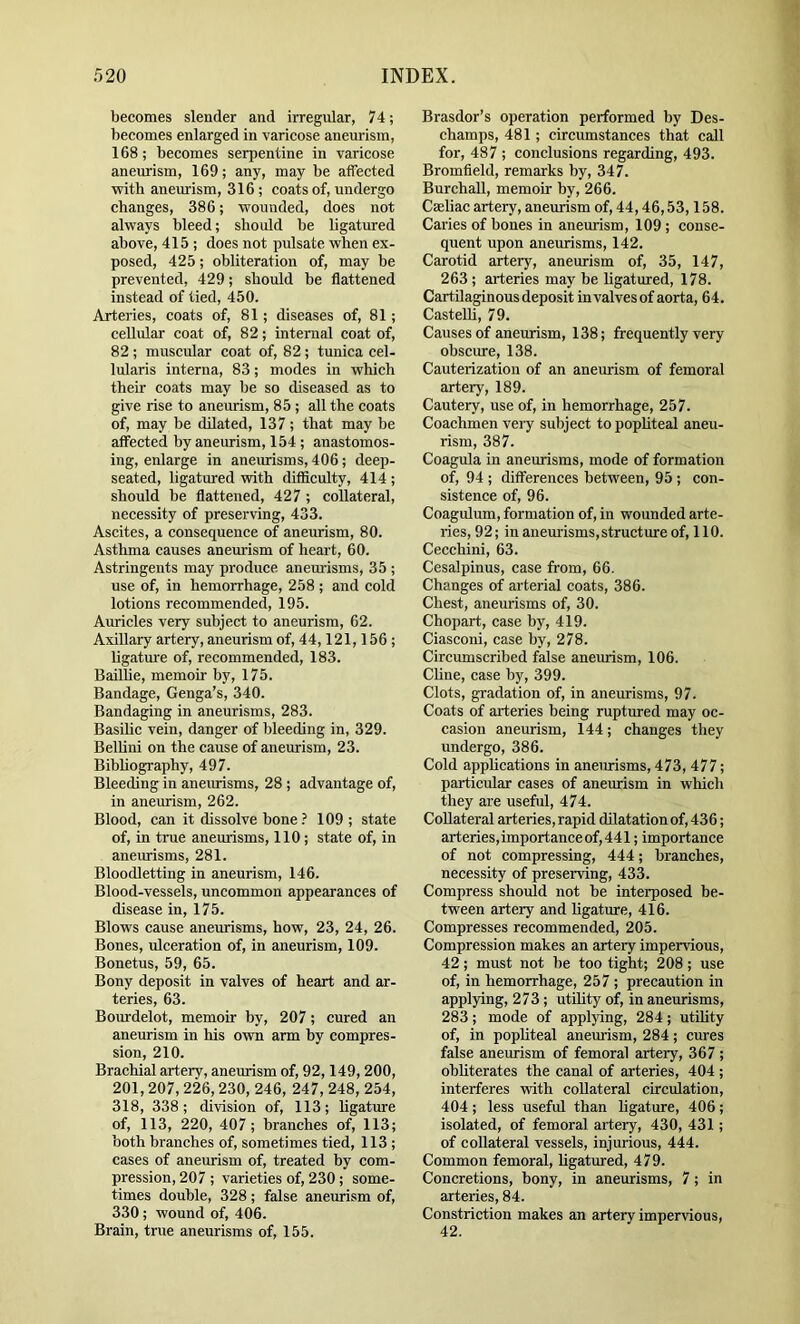 becomes slender and irregular, 74; becomes enlarged in varicose aneurism, 168; becomes serpentine in varicose aneiurism, 169; any, may be affected with aneurism, 316 ; coats of, undergo changes, 386; wounded, does not always bleed; should be ligatm-ed above, 415 ; does not pulsate when ex- posed, 425; obliteration of, may be prevented, 429; should be flattened instead of tied, 450. Arteries, coats of, 81; diseases of, 81; cellular coat of, 82; internal coat of, 82; muscular coat of, 82; tunica cel- lularis interna, 83; modes in which their coats may be so diseased as to give rise to aneurism, 85; all the coats of, may he dilated, 137 ; that may be affected by aneurism, 154 ; anastomos- ing, enlarge in aneurisms, 406; deep- seated, ligatured with ditficulty, 414 ; should be flattened, 427 ; collateral, necessity of preserving, 433. Ascites, a consequence of aneurism, 80. Asthma causes anem-ism of heart, 60. Astringents may produce aneurisms, 35 ; use of, in hemorrhage, 258 ; and cold lotions recommended, 195. Auricles very subject to aneurism, 62. Axillary artery, aneurism of, 44,121,156 ; ligatm'e of, recommended, 183. Bailhe, memoir by, 175. Bandage, Genga’s, 340. Bandaging in aneurisms, 283. Basilic vein, danger of bleeding in, 329. Bellini on the cause of aneurism, 23. Bibhography, 497. Bleeding in aneurisms, 28; advantage of, in aneurism, 262. Blood, can it dissolve bone109; state of, in true anemisms, 110; state of, in aneurisms, 281. Bloodletting in aneurism, 146. Blood-vessels, uncommon appearances of disease in, 175. Blows cause aneurisms, how, 23, 24, 26. Bones, ulceration of, in aneurism, 109. Bonetus, 59, 65. Bony deposit in valves of heart and ar- teries, 63. Bourdelot, memoir hy, 207; cured an aneurism in his own arm hy compres- sion, 210. Brachial artery, aneurism of, 92,149, 200, 201, 207, 226,230, 246, 247, 248, 254, 318, 338; division of, 113; ligature of, 113, 220, 407; branches of, 113; both branches of, sometimes tied, 113 ; cases of aneurism of, treated by com- pression, 207 ; varieties of, 230 ; some- times double, 328 ; false aneurism of, 330; wound of, 406. Brain, true aneurisms of, 155. Brasdor’s operation performed by Des- champs, 481; circumstances that call for, 487 ; conclusions regarding, 493. Bromfield, remarks by, 347. Burchall, memoir by, 266. Cseliac artery, aneurism of, 44,46,53,158. Caries of bones in aneurism, 109 ; conse- quent upon aneurisms, 142. Carotid artery, aneurism of, 35, 147, 263; arteries may be ligatured, 178. Cartilaginous deposit in valves of aorta, 64. CasteUi, 79. Causes of aneurism, 138; frequently very obscure, 138. Cauterization of an aneurism of femoral artery, 189. Cautery, use of, in hemorrhage, 257. Coachmen very subject to pophteal aneu- rism, 387. Coagula in aneurisms, mode of formation of, 94 ; differences between, 95 ; con- sistence of, 96. Coagulum, formation of, in wounded arte- ries, 92; in aneurisms, structure of, 110. Cecchini, 63. Cesalpinus, case from, 66. Changes of arterial coats, 386. Chest, aneurisms of, 30. Chopart, case by, 419. Ciasconi, case by, 278. Circumscribed false aneurism, 106. Chne, case by, 399. Clots, gradation of, in aneurisms, 97. Coats of arteries being ruptured may oc- casion aneurism, 144; changes they undergo, 386. Cold applications in aneiuisms, 473, 477; particular cases of aneurism in which they are useful, 474. Collateral arteries, rapid dilatation of, 436; arteries, importance of, 441; importance of not compressing, 444; branches, necessity of preserving, 433. Compress should not be interposed be- tween artery and hgature, 416. Compresses recommended, 205. Compression makes an artery impervious, 42; must not be too tight; 208; use of, in hemorrhage, 257 ; precaution in applying, 273 ; utiUty of, in aneurisms, 283 ; mode of applying, 284 ; utihty of, in pophteal anemism, 284; cures false aneurism of femoral artery, 367 ; obhterates the canal of arteries, 404 ; interferes with coUateral circulation, 404; less useful than ligature, 406; isolated, of femoral artery, 430, 431; of collateral vessels, injurious, 444. Common femoral, hgatured, 479. Concretions, bony, in aneurisms, 7; in arteries, 84. Constriction makes an artery impervious, 42.