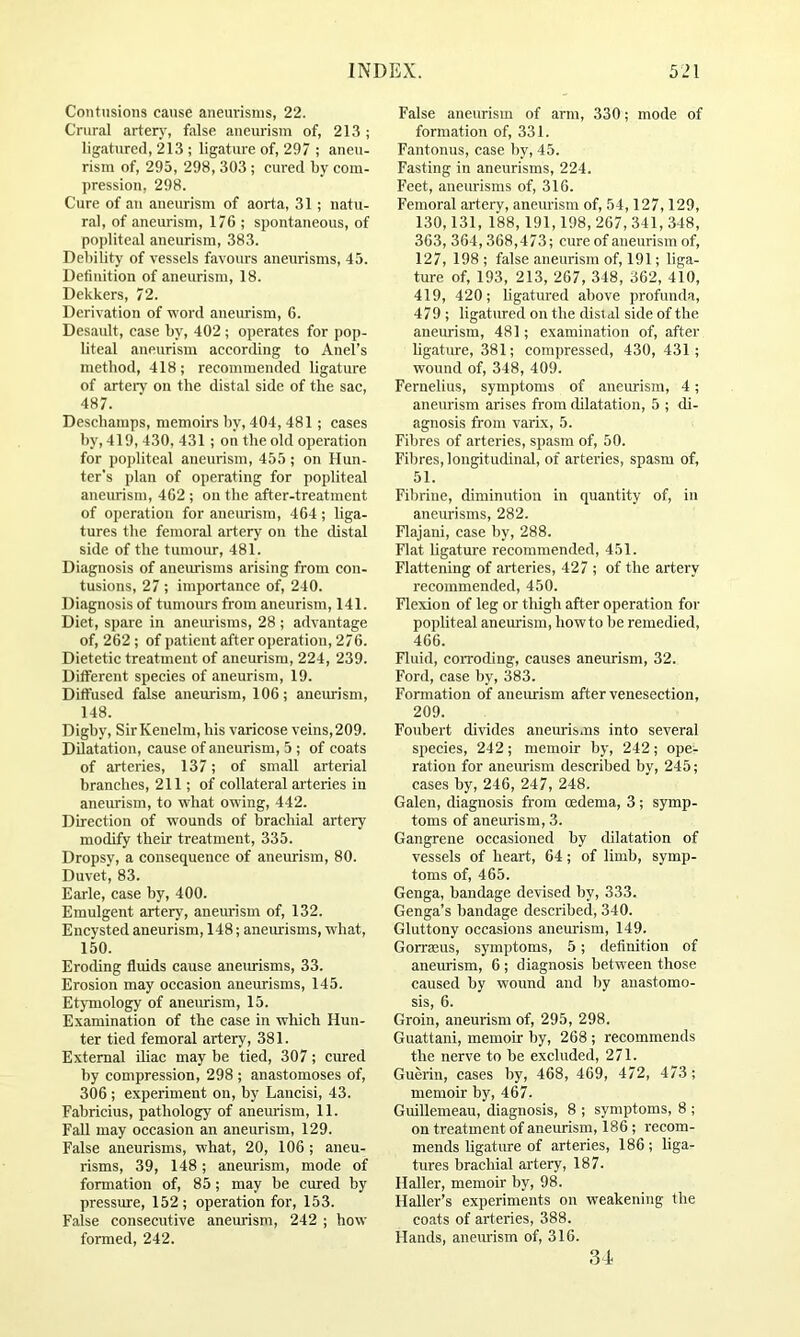 Contusions cause aneurisms, 22. Crural artery, false aneurism of, 213 ; ligatured, 213 ; ligature of, 297 ; aneu- rism of, 295, 298, 303 ; cured by com- pression, 298. Cure of an aneurism of aorta, 31; nat\i- ral, of aneurism, 176 ; spontaneous, of popliteal aneurism, 383. Debility of vessels favours aneurisms, 45. Definition of aneurism, 18. Dekkers, 72. Derivation of word aneurism, 6. Desault, case by, 402; operates for pop- liteal aneurism according to Anel’s method, 418; recommended ligature of arteiT on the distal side of the sac, 487. Deschamps, memoirs by, 404, 481; cases by, 419, 430, 431 ; on the old operation for popliteal aneurism, 455; on Hun- ter’s plan of operating for popliteal aneurism, 462 ; on the after-treatment of operation for aneurism, 464 ; liga- tures the femoral artery on the distal side of the tumoiu-, 481. Diagnosis of aneurisms arising from con- tusions, 27 ; importance of, 240. Diagnosis of tumours from aneurism, 141. Diet, spare in aneurisms, 28 ; advantage of, 262 ; of patient after operation, 276. Dietetic treatment of aneurism, 224, 239. Different species of aneurism, 19. Diffused false aneurism, 106; aneurism, 148. Digby, SirKenelni, his varicose veins, 209. Dilatation, cause of aneurism, 5 ; of coats of arteries, 137; of small arterial branches, 211; of collateral arteries in aneurism, to what owing, 442. Direction of wounds of brachial artery modify their treatment, 335. Dropsy, a consequence of aneurism, 80. Duvet, 83. Earle, case by, 400. Emulgent artery, aneurism of, 132. Encysted aneurism, 148; aneurisms, what, 150. Eroding fluids cause aneurisms, 33. Erosion may occasion aneurisms, 145. Etymology of aneirrism, 15. Examination of the case in which Hun- ter tied femoral artery, 381. External iliac may be tied, 307; cured by compression, 298 ; anastomoses of, 306; experiment on, by Lancisi, 43. Eabricius, pathology of aneurism, 11. Fall may occasion an aneurism, 129. False aneurisms, what, 20, 106; aneu- risms, 39, 148; aneurism, mode of formation of, 85; may be cured by pressure, 152 ; operation for, 153. False consecutive aneurism, 242 ; how formed, 242. False aneurism of arm, 330; mode of formation of, 331. Fantonus, case by, 45. Fasting in aneurisms, 224. Feet, aneurisms of, 316. Femoral artery, aneurism of, 54,127,129, 130,131, 188,191,198, 267, 341, 348, 363, 364,368,473; cure of aneurism of, 127, 198 ; false aneurism of, 191; liga- ture of, 193, 213, 267, 348, 362, 410, 419, 420; ligatured above profunda, 479 ; ligatured on the distal side of the aneurism, 481; examination of, after ligature, 381; compressed, 430, 431; wound of, 348, 409. Fernelius, symptoms of aneurism, 4; aneurism arises from tblatation, 5 ; di- agnosis from varix, 5. Fibres of arteries, spasm of, 50. Fibres, longitudinal, of arteries, spasm of, 51. Fibriue, diminution in quantity of, in aneurisms, 282. Flajani, case by, 288. Flat ligature recommended, 451. Flattening of arteries, 427 ; of the artery recommended, 450. Flexion of leg or thigh after operation for popliteal aneurism, howto be remedied, 466. Fluid, corroding, causes aneurism, 32. Ford, case by, 383. Formation of aneurism after venesection, 209. Foubert divides aneurisms into several species, 242; memoir by, 242; ope- ration for aneiuism described by, 245; cases by, 246, 247, 248. Galen, diagnosis from oedema, 3 ; symp- toms of aneurism, 3. Gangrene occasioned by dilatation of vessels of heart, 64; of limb, symp- toms of, 465. Genga, bandage devised by, 333. Genga’s bandage described, 340. Gluttony occasions aneurism, 149. Gorrseus, symptoms, 5; definition of anemism, 6 ; diagnosis between those caused by wound and by anastomo- sis, 6. Groin, aneurism of, 295, 298. Guattani, memofr by, 268 ; recommends the nerve to be excluded, 271. Guerin, cases by, 468, 469, 472, 473; memoir by, 467. Guillemeau, diagnosis, 8 ; symptoms, 8 ; on treatment of aneurism, 186 ; recom- mends ligature of arteries, 186 ; liga- tures brachial artery, 187. Haller, memoir by, 98. Haller’s experiments on weakening the coats of arteries, 388. Hands, aneimsm of, 316. 34