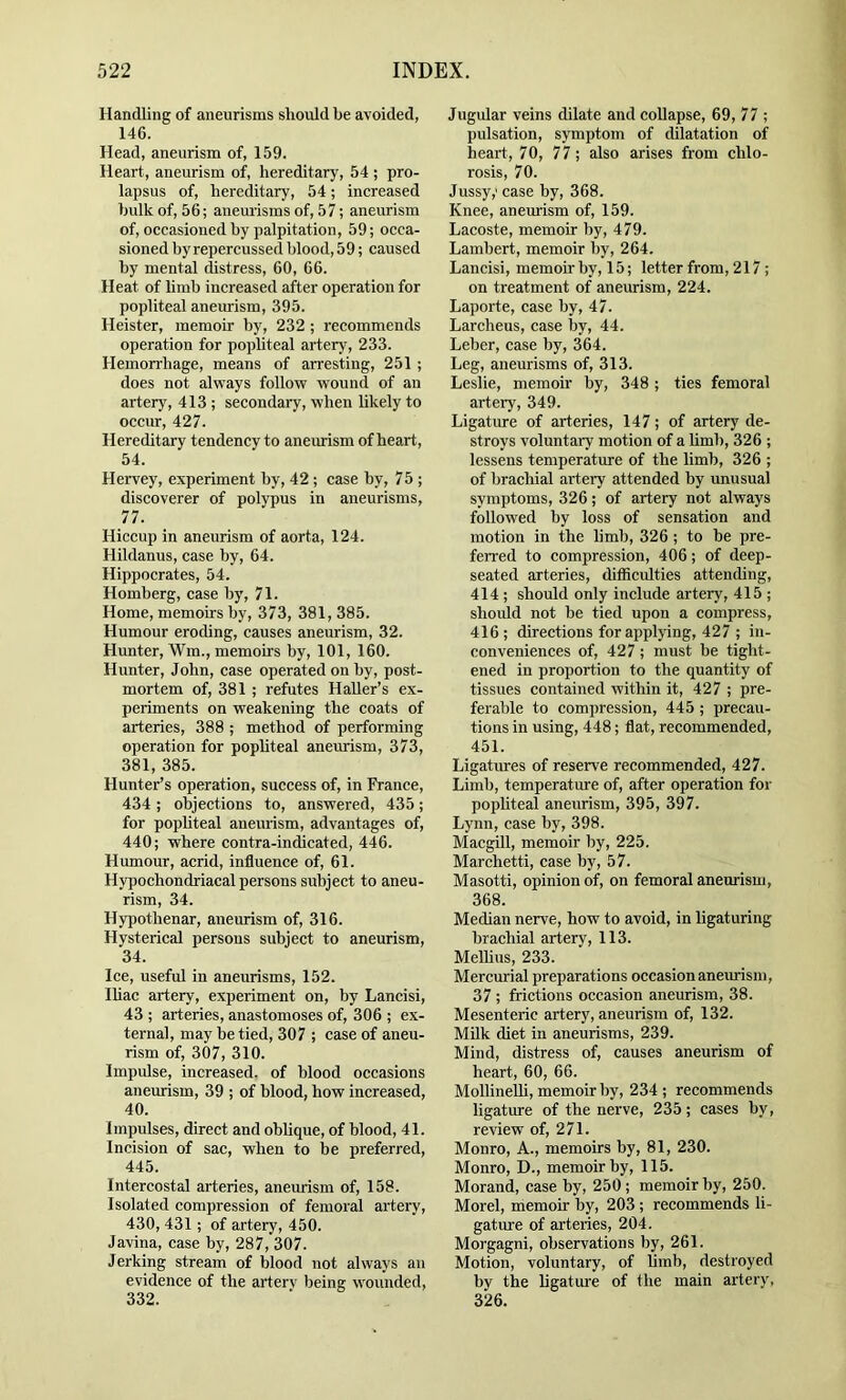 Handling of aneurisms should be avoided, 146. Head, aneurism of, 159. Heart, aneurism of, hereditary, 54 ; pro- lapsus of, hereditary, 54; increased bulk of, 56; aneurisms of, 57; aneurism of, occasioned by palpitation, 59; occa- sioned by repercussed blood, 59; caused by mental distress, 60, 66. Heat of limb increased after operation for popliteal aneurism, 395. Heister, memoir by, 232 ; recommends operation for popliteal artery, 233. Hemon-hage, means of arresting, 251 ; does not alvrays follow wound of an artery, 413 ; secondary, when likely to occur, 427. Hereditary tendency to aneurism of heart, 54. Hervey, experiment hy, 42 ; case hy, 75 ; discoverer of polypus in aneurisms, 77. Hiccup in aneurism of aorta, 124. Hildanus, case by, 64. Hippocrates, 54. Homberg, case by, 71. Home, memoirs by, 373, 381, 385. Humour eroding, causes aneurism, 32. Hunter, Wm., memoirs by, 101, 160. Hunter, John, case operated on by, post- mortem of, 381; refutes Haller’s ex- periments on weakening the coats of arteries, 388 ; method of performing operation for popliteal aneurism, 373, 381, 385. Hunter’s operation, success of, in France, 434 ; objections to, answered, 435; for popliteal aneurism, advantages of, 440; where contra-indicated, 446. Humour, acrid, influence of, 61. Hypochondriacal persons subject to aneu- rism, 34. Hypothenar, aneurism of, 316. Hysterical persons subject to aneurism, 34. Ice, useful in aneurisms, 152. Iliac artery, experiment on, by Lancisi, 43 ; arteries, anastomoses of, 306 ; ex- ternal, may be tied, 307 ; case of aneu- rism of, 307, 310. Impulse, increased, of blood occasions anemism, 39 ; of blood, how increased, 40. Impulses, direct and oblique, of blood, 41. Incision of sac, when to be preferred, 445. Intercostal arteries, aneurism of, 158. Isolated compression of femoral artery, 430, 431; of artery, 450. Javina, case by, 287, 307. Jerking stream of blood not always an evidence of the arterv being wounded, 332. Jugular veins dilate and coUapse, 69, 77 ; pulsation, symptom of dilatation of heart, 70, 77; also arises from chlo- rosis, 70. Jussy; case by, 368. Knee, aneurism of, 159. Lacoste, memoir by, 479. Lambert, memoir by, 264. Lancisi, memoir by, 15; letter from, 217 ; on treatment of aneurism, 224. Laporte, case by, 47. Larcheus, case by, 44. Leber, case by, 364. Leg, aneurisms of, 313. Leslie, memoir by, 348; ties femoral artery, 349. Ligature of arteries, 147; of artery de- stroys voluntary motion of a limb, 326 ; lessens temperature of the limb, 326 ; of brachial artery attended by unusual symptoms, 326; of artery not always followed by loss of sensation and motion in the limb, 326 ; to be pre- ferred to compression, 406; of deep- seated arteries, difficrdties attending, 414 ; should only include artery, 415 ; should not be tied upon a compress, 416; directions for applying, 427 ; in- conveniences of, 427; must be tight- ened in proportion to the quantity of tissues contained within it, 427 ; pre- ferable to compression, 445 ; precau- tions in using, 448; flat, recommended, 451. Ligatures of reserve recommended, 427. Limb, temperature of, after operation for pophteal aneurism, 395, 397. Lynn, case by, 398. Macgill, memoir by, 225. Marchetti, case by, 57. Masotti, opinion of, on femoral aneurism, 368. Median nerve, how to avoid, in ligaturing brachial artery, 113. Melhus, 233. Mercurial preparations occasion anemism, 37 ; frictions occasion aneurism, 38. Mesenteric artery, aneurism of, 132. Milk diet in aneurisms, 239. Mind, distress of, causes aneurism of heart, 60, 66. MollineUi, memoir by, 234; recommends ligature of the nerve, 235; cases by, review of, 271. Monro, A., memoirs by, 81, 230. Monro, D., memoir by, 115. Morand, case by, 250 ; memoir by, 250. Morel, memoir by, 203 ; recommends li- gatm-e of arteries, 204. Morgagni, observations by, 261. Motion, voluntary, of limb, destroyed by the ligatm'e of the main artery, 326.