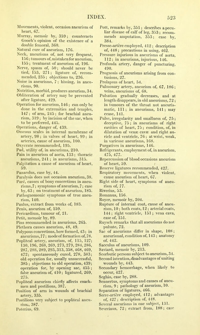 Movements, violent, occasion aneurism of heart, 67. Murray, memoir by, 359 ; counteracts Gooch’s opinion of the existence of a double femoral, 360. Natural cure of aneurism, 176. Neck, aneurisms of, not very frequent, 156; tumours of, mistaken for aneurism, 155 ; treatment of aneurism of, 196. Nerve, spasm of, 50; should never be tied, 153, 271; ligature of, recom- mended, 235 ; objections to, 236. Noise in aneurisms, 7 ; hissing, in aneu- risms, 90. Nutrition, morbid, produces aneurism, 34. Obliteration of artery may be prevented after ligature, 429. Operation for aneurism, 146 ; can only be done in the extremities and temples, 147; of arm, 245 ; for brachial aneu- rism, 319 ; by incision of the sac, when to be preferred, 445. Operations, danger of, 439. Osseous scales in internal membrane of artery, 98 ; in valves of heart, 99 ; in arteries, cause of aneurism, 100. Oxycrate recommended, 195. Pad, utility of, in aneurisms, 210. Pain in aneurism of aorta, 133 ; thoracic aneurisms, 241 ; in aneurisms, 315. Palpitation a cause of aneurism of heart, 59. Panarolus, case by, 44. Paralysis does not occasion aneurism, 38. Pare, causes of bony concretions in aneu- risms, 7; symptoms of aneurism, 7; case by, 63 ; on treatment of aneurism, 185. Pathognomonic symptoms of true aneu- rism, 140. Paulus, extract from works of, 183. Penis, aneurism of, 159. Pericardium, tumour of, 21. Petit, memoir by, 89. Pins recommended in anemisms, 265. Plethora causes aneurism, 48, 49. Polypous concretions, bow formed, 43; in aneiuisms, 7 7; mode of formation of, 7 8. Popliteal artery, aneurism, of, 115, 127; 130,196, 268, 269, 273, 279, 284, 286, 287, 288, 289, 293,313, 358, 468, 469, 472; spontaneously cured, 278, 383; old operation for, usually unsuccessful, 385 ; objections to old operation, 439; operation for, by opening sac, 455 ; false aneiuism of, 410 ; Ugatiued, 269, 275. Popliteal aneiuism cliiefly affects coach- men and postiUons, 387. Position of arm in wounds of brachial artery, 335. Postilions very subject to popliteal aneu- rism, 387. Poterius, 69. Pott, remarks by, 351; deseribes a pecu- liar disease of calf of leg, 353 ; recom- mends amputation, 353; case by, 384. Presse-artere employed, 412; description of, 448 ; precautions in using, 462. Pressure injiuious in aneurisms of aorta, 112; in aneurisms, injurious, 146. Profunda artery, danger of puncturing, 490. Prognosis of aneurisms arising from con- tusions, 27. Prolapsus of heart, 54. Pulmonary artery, aneiuism of, 67, 186 ; veins, aneurisms of, 68. Pulsation gradually decreases, and at length disappears, in old anemisms, 72 ; in tumours of the throat not aneuris- matic. 111; in aneurisms, 141; may cease, 141. Pulse, in-egularity and smallness of, 75; deceptive, 75; in aneurisms of right cavities of heart, 75 ; condition, of, in dilatation of venae cavae and right au- ricle and ventricle, 76 ; at wrist, weak, in varicose aneurisms, 168. Purgatives in aneurisms, 146. Refrigerants, employment of, in aneurism, 475, 477. Repercussion of blood occasions aneurism of heart, 59. i Reserve Ugatures recommended, 427. Respiratory movements, when violent, cause aneurism of heart, 67. Right side of heart, symptoms of aneu- rism of, 77. Riverius, 53. Romanus, 156. Royer, memoir by, 204. Rupture of internal coat, cause of aneu- rism, 10 ; both coats, 12 ; arterial coats, 144 ; right ventricle, 151; vena cava, case of, 151. Ruysch remarks that all aneurisms do not pulsate, 72. Sac of aneurisms differ in shape, 108; aneurismal, condition of, 143 ; anatomy of, 442. Saccidus of aneurisms, 109. Saviard, memoir by, 213. Scorbutic persons subject to aneurism, 34. Second intention, disadvantages of uniting wounds by, 443. Secondary hemorrhage, when likely to occm-, 427. Seghio, case by, 288. Sennertus, symptoms and causes of aneu- rism, 9 ; pathology of aneurism, 10. Separation of ligatures, 466. Serre-artere employed, 412; advantages of, 427 ; description of, 448. Several aneurisms in one subject, 131. Severinus, 72; extract from, 188; case