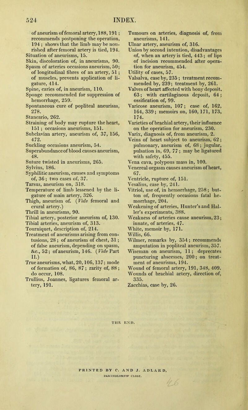 of aneurism of femoral artery, 188,191; recommends postponing the operation, 194 ; shows that the limb may be nou- rished after femoral artery is tied, 194. Situation of aneurisms, 15. Skin, discoloration of, in aneurisms, 90. Spasm of arteries occasions aneurism, 50; of longitudinal fibres of an artery, 51; of muscles, prevents application of li- gature, 414. Spine, caries of, in aneurism, 110. Sponge recommended for suppression of hemorrhage, 259. Spontaneous cure of popliteal aneurism, 278. Stancario, 262. Straining of body may rupture the heart, 151; occasions aneurisms, 151. Subclavian artery, aneurism of, 37, 156, 472. Suckhng occasions aneurism, 54. Superabundance of blood causes aneurism, 48. Sutime twisted in aneurisms, 265. Sylvius, 186. Syphilitic aneurism, causes and symptoms of, 36 ; two cases of, 37. Tarsus, aneurism on, 318. Temperature of hmb lessened by the li- gature of main artery, 326. Thigh, aneurism of. (Vide femoral and ciTiral artery.) ThriU in aneurisms, 90. Tibial artery, posterior aneurism of, 130. Tibial arteries, aneurism of, 313. Tourniquet, description of, 214. Treatment of aneurisms arising from con- tusions, 28 ; of aneurism of chest, 31; of false aneurism, depending on spasm, &c., 52; of aneurism, 146. (Vide Part 11.) True aneurisms, what, 20,106,137; mode of formation of, 86, 87 ; rarity of, 88 ; do occur, 108. Trullius, Joannes, ligatm’es femoral ar- tery, 191. Tumours on arteries, diagnosis of, from aneurisms, 141. Ulnar artery, aneurism of, 316. Union by second intention, disadvantages of, when an artery is tied, 443 ; of Ups of incision recommended after opera- tion for aneurism, 454. Utility of cases, 57. Valsalva, case by, 235; treatment recom- mended by, 239; treatment by, 261. Valves of heart affected with bony deposit, 63; with cartilaginous deposit, 64 ; ossification of, 99. Varicose aneurism, 107; case of, 162, 164, 339; memoirs on, 160,171, 173, 174. Varieties of brachial artery, their influence on the operation for aneurism, 230. Varix, diagnosis of, from aneurism, 2. Veins of heart subject to aneurism, 62; pulmonary, aneurism of, 68 ; jugular, pidsation in, 69, 77 ; may be ligatiu-ed with safety, 455. Vena cava, polypous mass in, 100. Venereal orgasm causes aneurism of heart, 67. Ventricle, ruptirre of, 151. Vesalius, case by, 241. Vitriol, use of, in hemorrhage, 258 ; but- ton of, frequently occasions fatal he- morrhage, 204. Weakening of arteries. Hunter’s and Hal- ler’s e.xperiments, 388. Weakness of arteries cause aneurism, 23; innate, of arteries, 47. White, memoir by, 171. Willis, 66. Wilmer, remarks by, 354; recommends amputation in popUteal aneurism, 357. Wiseman on aneurism, 11; deprecates punctmng abscesses, 200; on treat- ment of aneurisms, 194. Wound of femoral artery, 191, 348, 409. Wounds of brachial artery, direction of, 335. Zacchias, case by, 26. THE END. PRINTED BY C. AND J. ADLARD, BAKTHOLOMKW CI.OSK.