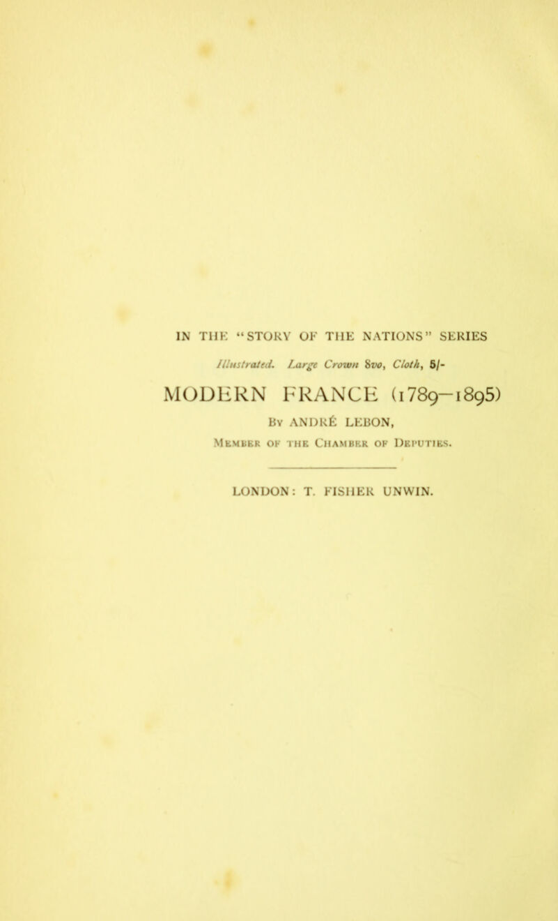 IN THK “ STOKV OF THE NATIONS” SERIES Illustrated. Large Crown 8vo, Cloth, 5/- MODERN FRANCE (1789-1895) Bv ANDKfe LKBON, Member ok the Chamber of Deputies. LONDON: T. FISHER UNWIN.
