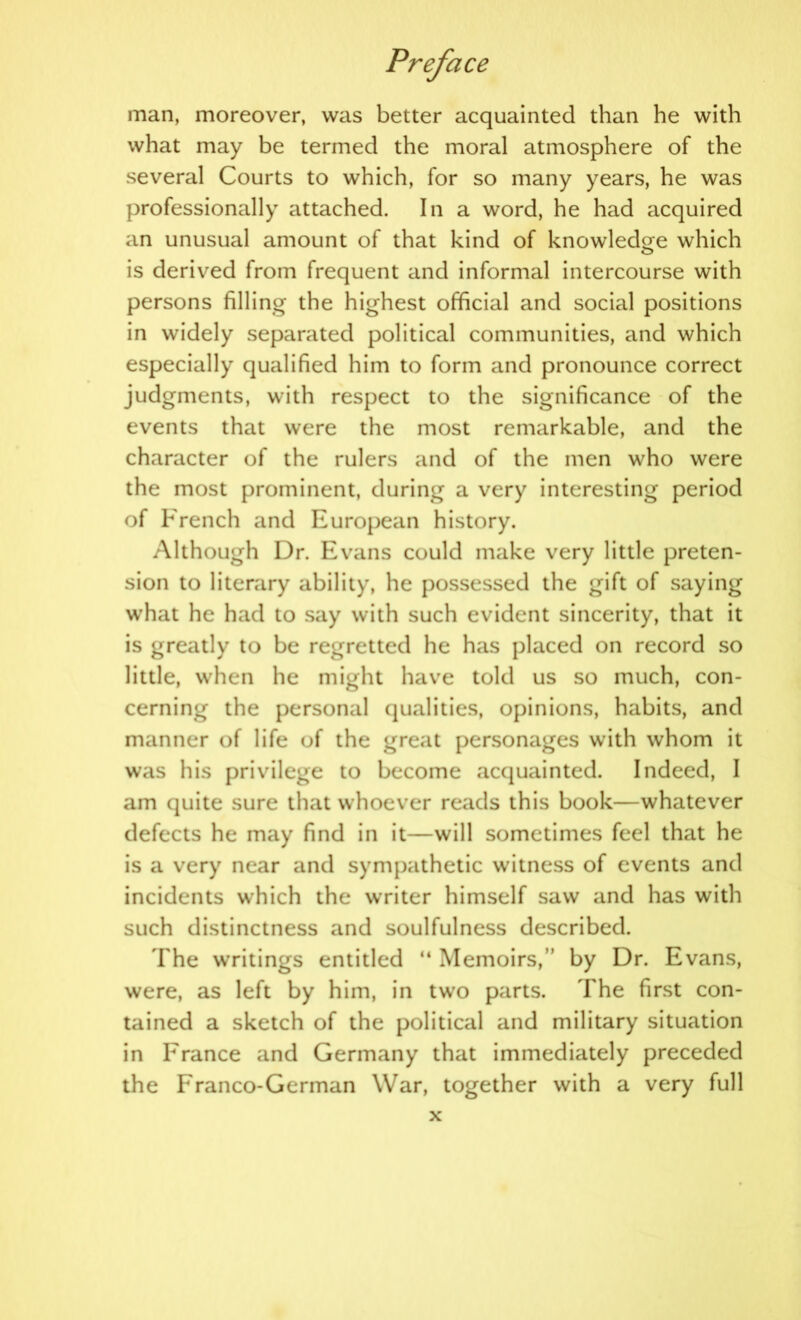 man, moreover, was better acquainted than he with what may be termed the moral atmosphere of the several Courts to which, for so many years, he was professionally attached. In a word, he had acquired an unusual amount of that kind of knowledge which is derived from frequent and informal intercourse with persons filling the highest official and social positions in widely separated political communities, and which especially qualified him to form and pronounce correct judgments, with respect to the significance of the events that were the most remarkable, and the character of the rulers and of the men who were the most prominent, during a very interesting period of French and European history. Although Dr. Evans could make very little preten- sion to literary ability, he possessed the gift of saying what he had to say with such evident sincerity, that it is greatly to be regretted he has placed on record so little, when he might have told us so much, con- cerning the personal qualities, opinions, habits, and manner of life of the great personages with whom it was his privilege to become acquainted. Indeed, I am quite sure that whoever reads this book—whatever defects he may find in it—will sometimes feel that he is a very near and sympathetic witness of events and incidents which the writer himself saw and has with such distinctness and soulfulness described. The writings entitled “ Memoirs,” by Dr. Evans, were, as left by him, in two parts. The first con- tained a sketch of the political and military situation in France and Germany that immediately preceded the Franco-German War, together with a very full