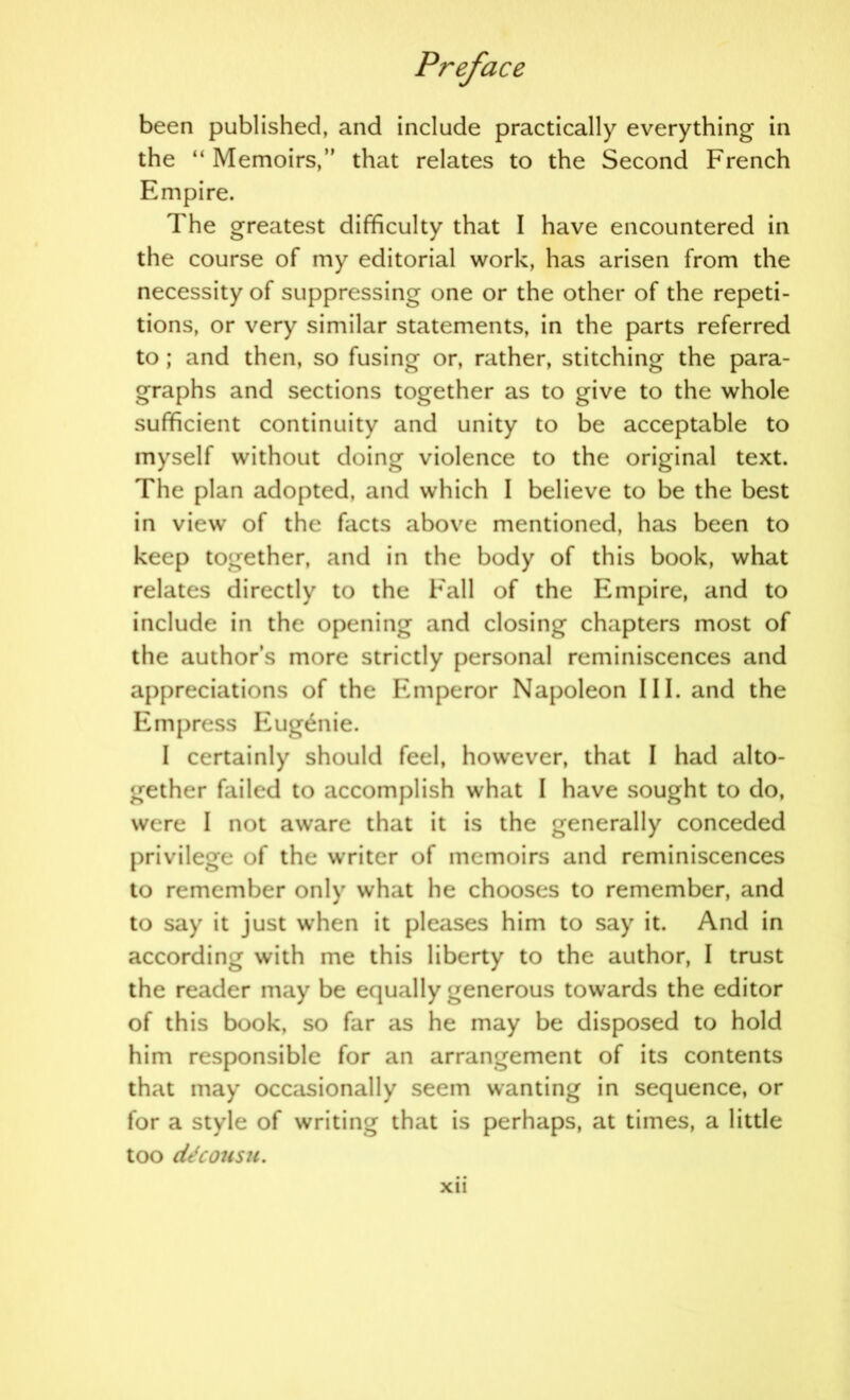 been published, and include practically everything in the “ Memoirs,” that relates to the Second French Empire. The greatest difficulty that I have encountered in the course of my editorial work, has arisen from the necessity of suppressing one or the other of the repeti- tions, or very similar statements, in the parts referred to ; and then, so fusing or, rather, stitching the para- graphs and sections together as to give to the whole sufficient continuity and unity to be acceptable to myself without doing violence to the original text. The plan adopted, and which I believe to be the best in view of the facts above mentioned, has been to keep together, and in the body of this book, what relates directly to the Fall of the Empire, and to include in the opening and closing chapters most of the author’s more strictly personal reminiscences and appreciations of the Emperor Napoleon III. and the Empress Eugthiie. I certainly should feel, however, that I had alto- gether failed to accomplish what I have sought to do, were I not aware that it is the generally conceded privilege of the writer of memoirs and reminiscences to remember only what he chooses to remember, and to say it just when it pleases him to say it. And in according with me this liberty to the author, I trust the reader may be equally generous towards the editor of this book, so far as he may be disposed to hold him responsible for an arrangement of its contents that may occasionally seem wanting in sequence, or for a style of writing that is perhaps, at times, a little too cUcousu. Xll