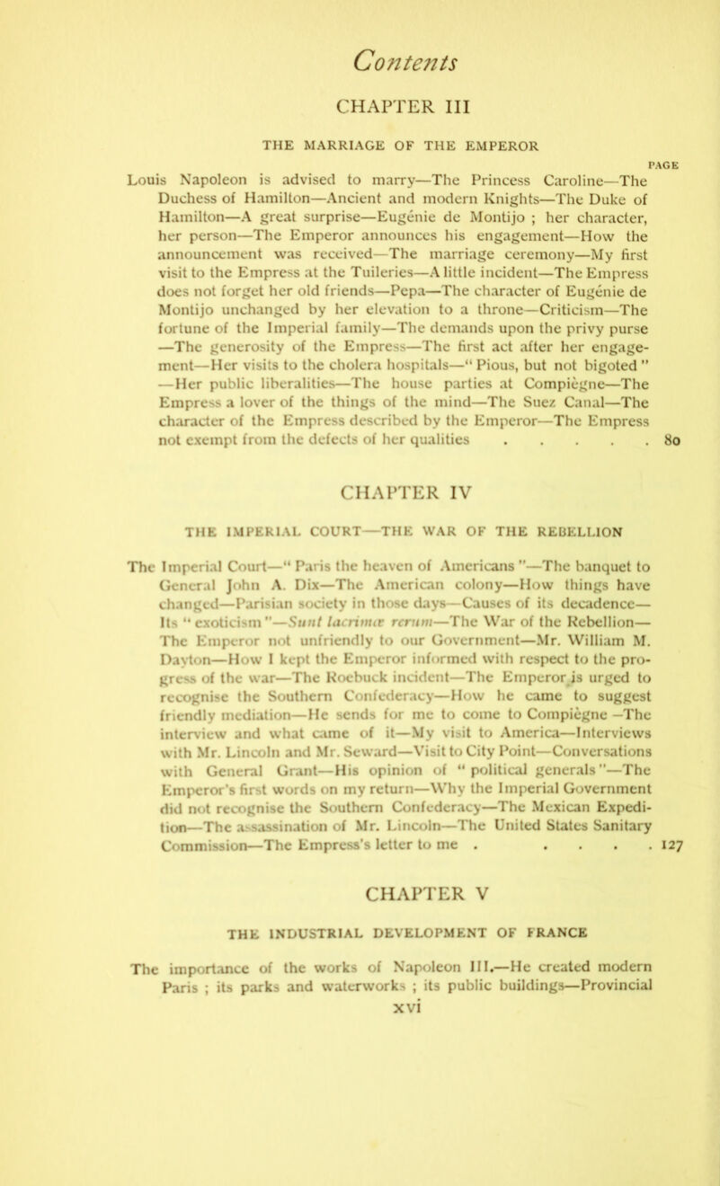 CHAPTER III THE MARRIAGE OF THE EMPEROR PAGE Louis Napoleon is advised to marry—The Princess Caroline—The Duchess of Hamilton—Ancient and modern Knights—The Duke of Hamilton—A great surprise—Eugenie de Montijo ; her character, her person—The Emperor announces his engagement—How the announcement was received—The marriage ceremony—My first visit to the Empress at the Tuileries—A little incident—The Empress does not forget her old friends—Pepa—The character of Eugenie de Montijo unchanged by her elevation to a throne—Criticism—The fortune of the Imperial family—The demands upon the privy purse —The generosity of the Empress—The first act after her engage- ment—Her visits to the cholera hospitals—“ Pious, but not bigoted ” — Her public liberalities—The house parties at Compiegne—The Empress a lover of the things of the mind—The Suez Canal—The character of the Empress described by the Emperor—The Empress not exempt from the defects of her qualities 80 CHAPTER IV THE IMPERIAL COURT—THE WAR OF THE REBELLION The Imperial Court—“ Paris the heaven of Americans ”—The banquet to General John A. Dix—The American colony—How things have changed—Parisian society in those days—Causes of its decadence— Its “exoticism”—Sunt lacrinur rerum—The War of the Rebellion— The Emperor not unfriendly to our Government—Mr. William M. Dayton—How I kept the Emperor informed with respect to the pro- gress of the war—The Roebuck incident—The Emperor is urged to recognise the Southern Confederacy—How he came to suggest friendly mediation—He sends for me to come to Compiegne —The interview and what came of it—My visit to America—Interviews with Mr. Lincoln and Mr. Seward—Visit to City Point—Conversations with General Grant—His opinion of political generals”—The Emperor’s first words on my return—Why the Imperial Government did not recognise the Southern Confederacy—The Mexican Expedi- tion—The assassination of Mr. Lincoln—The United States Sanitary Commission—The Empress’s letter to me . . . . .127 CHAPTER V THE INDUSTRIAL DEVELOPMENT OF FRANCE The importance of the works of Napoleon III.—He created modern Paris ; its parks and waterworks ; its public buildings—Provincial