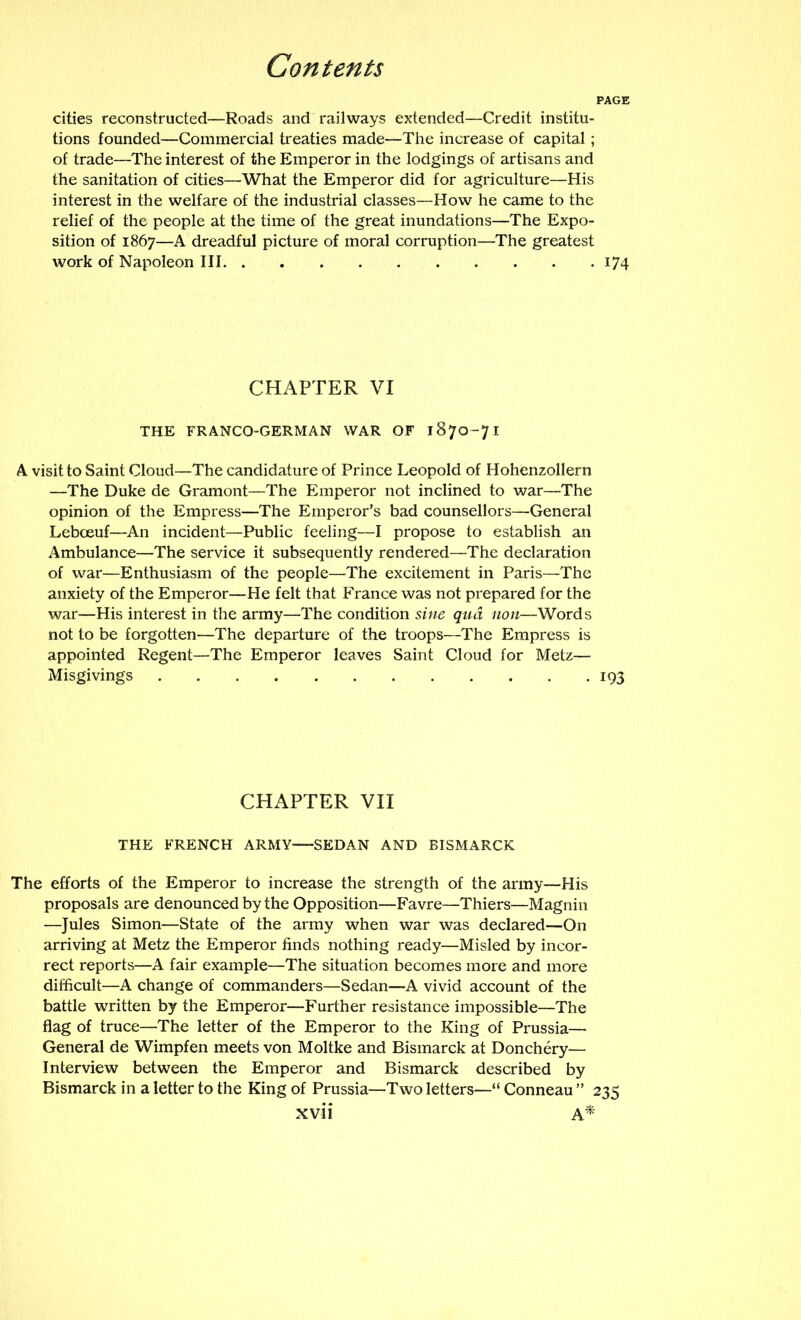 PAGE cities reconstructed—Roads and railways extended—Credit institu- tions founded—Commercial treaties made—The increase of capital ; of trade—The interest of the Emperor in the lodgings of artisans and the sanitation of cities—What the Emperor did for agriculture—His interest in the welfare of the industrial classes—How he came to the relief of the people at the time of the great inundations—The Expo- sition of 1867—A dreadful picture of moral corruption—The greatest work of Napoleon III 174 CHAPTER VI THE FRANCO-GERMAN WAR OF 1870-71 A visit to Saint Cloud—The candidature of Prince Leopold of Hohenzollern —The Duke de Gramont—The Emperor not inclined to war—The opinion of the Empress—The Emperor’s bad counsellors—General Leboeuf—An incident—Public feeling—I propose to establish an Ambulance—The service it subsequently rendered—The declaration of war—Enthusiasm of the people—The excitement in Paris—The anxiety of the Emperor—He felt that France was not prepared for the war—His interest in the army—The condition sine qua non—Words not to be forgotten—The departure of the troops—The Empress is appointed Regent—The Emperor leaves Saint Cloud for Metz— Misgivings 193 CHAPTER VII THE FRENCH ARMY-—SEDAN AND BISMARCK The efforts of the Emperor to increase the strength of the army—His proposals are denounced by the Opposition—Favre—Thiers—Magnin —Jules Simon—State of the army when war was declared—On arriving at Metz the Emperor finds nothing ready—Misled by incor- rect reports—A fair example—The situation becomes more and more difficult—A change of commanders—Sedan—A vivid account of the battle written by the Emperor—Further resistance impossible—The flag of truce—The letter of the Emperor to the King of Prussia— General de Wimpfen meets von Moltke and Bismarck at Donchery— Interview between the Emperor and Bismarck described by Bismarck in a letter to the King of Prussia—Two letters—“ Conneau ” 235