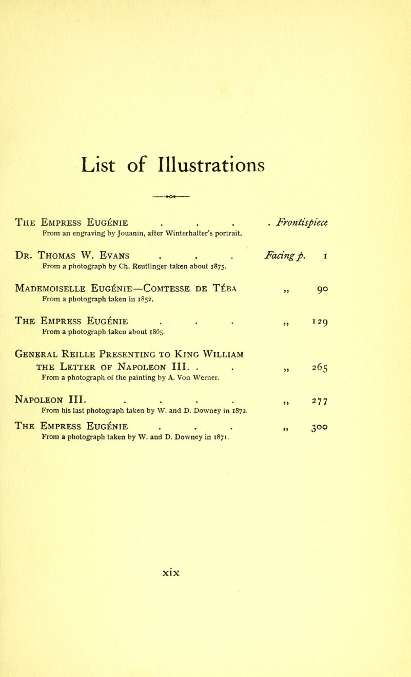 List of Illustrations The Empress Eugenie From an engraving by Jouanin, after Winterhalter’s portrait. . Frontispiece Dr. Thomas W. Evans From a photograph by Ch. Reutlinger taken about 1875. Facing p. i Mademoiselle Eugenie—Comtesse de T£ba From a photograph taken in 1852. „ 90 The Empress Eugenie From a photograph taken about 1865. „ 129 General Reille Presenting to King William the Letter of Napoleon III. . From a photograph of the painting by A. Von Werner. „ 265 Napoleon III. .... From his last photograph taken by W. and D. Downey in 1872. » 277 The Empress Eugenie From a photograph taken by W. and D. Downey in 1871. » 3°°