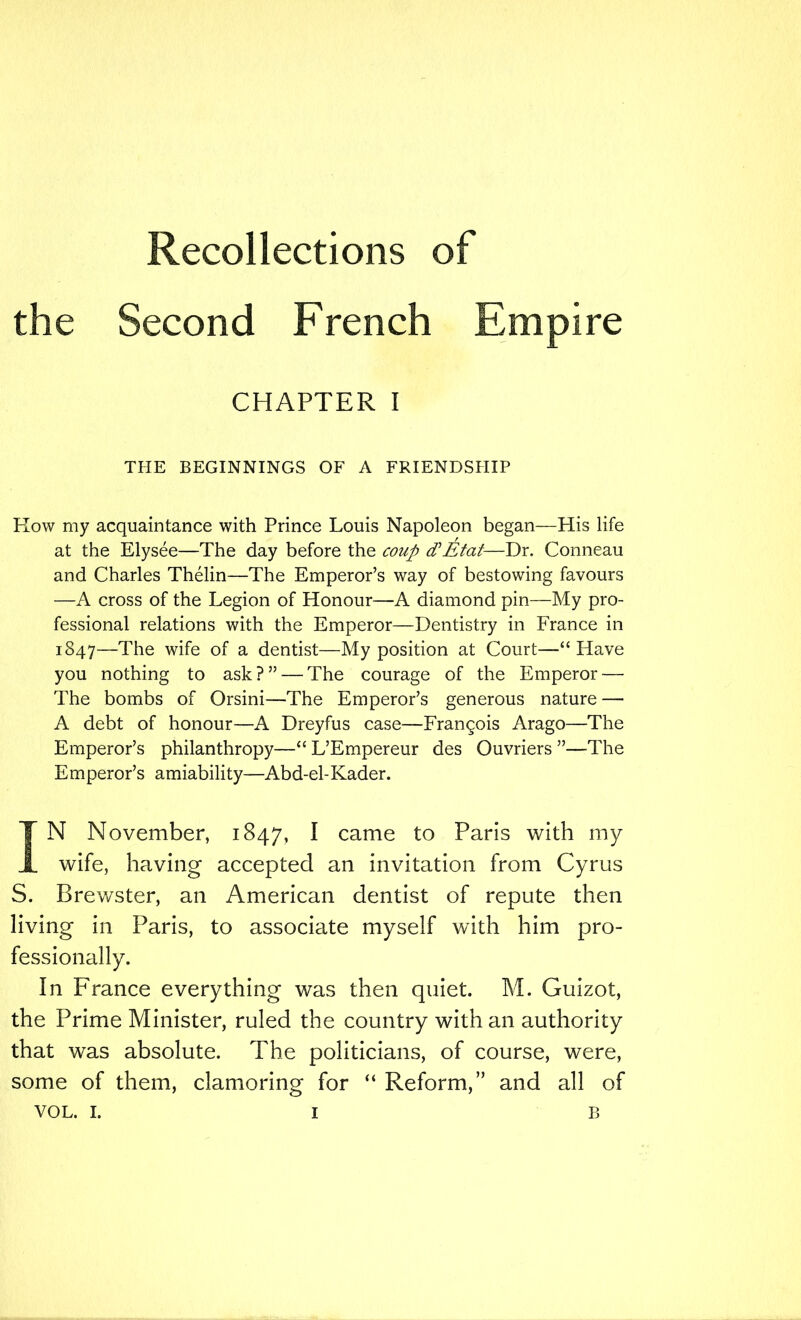 Recollections of the Second French Empire CHAPTER I THE BEGINNINGS OF A FRIENDSHIP Flow my acquaintance with Prince Louis Napoleon began—His life at the Elysee—The day before the coup cCEtat—Dr. Conneau and Charles Thelin—The Emperor’s way of bestowing favours —A cross of the Legion of Honour—A diamond pin—My pro- fessional relations with the Emperor—Dentistry in France in 1847—The wife of a dentist—My position at Court—“ Have you nothing to ask ? ” — The courage of the Emperor — The bombs of Orsini—The Emperor’s generous nature — A debt of honour—A Dreyfus case—Francois Arago—The Emperor’s philanthropy—“ L’Empereur des Ouvriers ”—The Emperor’s amiability—Abd-el-Kader. IN November, 1847, I came to Paris with my wife, having accepted an invitation from Cyrus S. Brewster, an American dentist of repute then living in Paris, to associate myself with him pro- fessionally. In France everything was then quiet. M. Guizot, the Prime Minister, ruled the country with an authority that was absolute. The politicians, of course, were, some of them, clamoring for “ Reform,” and all of