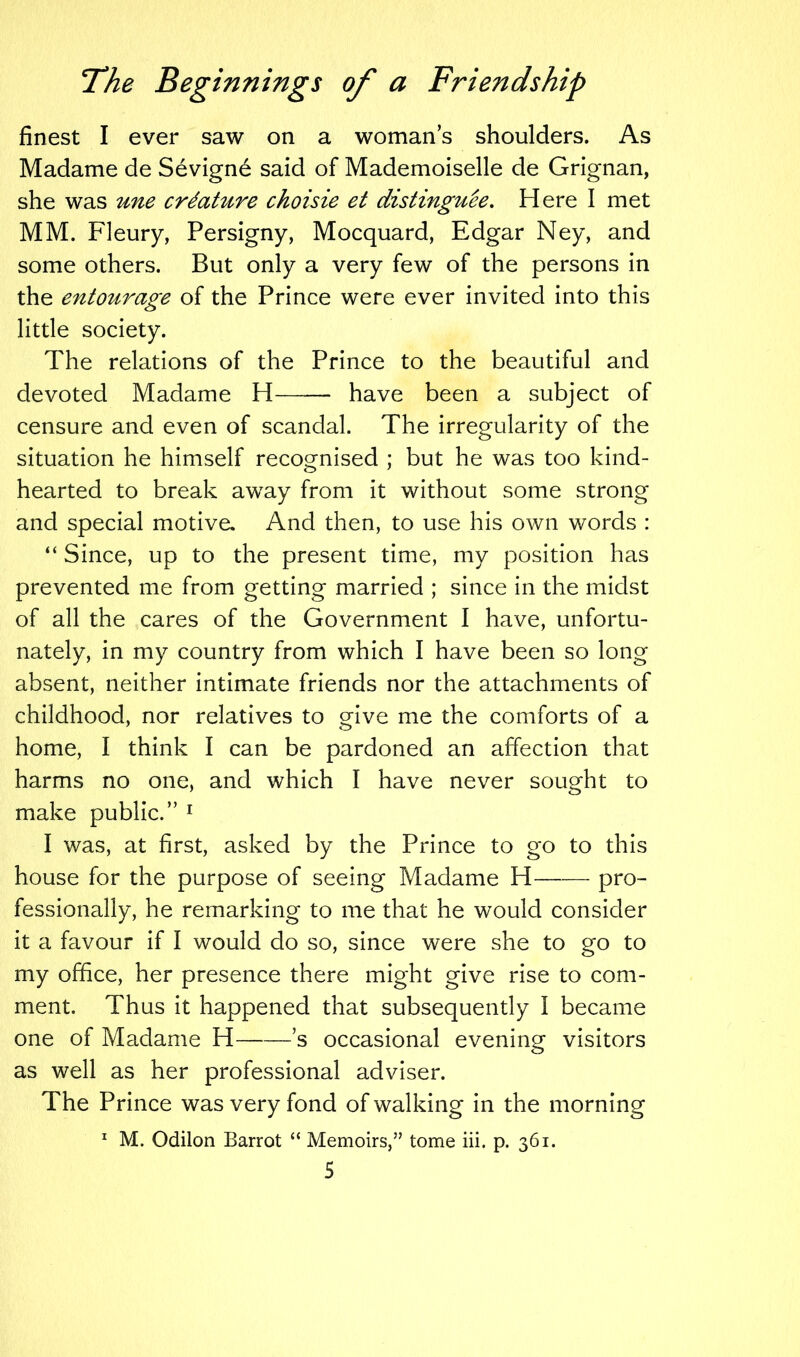 finest I ever saw on a woman’s shoulders. As Madame de Sevigne said of Mademoiselle de Grignan, she was une crdature choisie et distinguee. Here I met MM. Fleury, Persigny, Mocquard, Edgar Ney, and some others. But only a very few of the persons in the entourage of the Prince were ever invited into this little society. The relations of the Prince to the beautiful and devoted Madame H have been a subject of censure and even of scandal. The irregularity of the situation he himself recognised ; but he was too kind- hearted to break away from it without some strong and special motive. And then, to use his own words : “ Since, up to the present time, my position has prevented me from getting married ; since in the midst of all the cares of the Government I have, unfortu- nately, in my country from which I have been so long absent, neither intimate friends nor the attachments of childhood, nor relatives to give me the comforts of a home, I think I can be pardoned an affection that harms no one, and which I have never sought to make public.” 1 I was, at first, asked by the Prince to go to this house for the purpose of seeing Madame H—— pro- fessionally, he remarking to me that he would consider it a favour if I would do so, since were she to go to my office, her presence there might give rise to com- ment. Thus it happened that subsequently I became one of Madame H s occasional evening visitors as well as her professional adviser. The Prince was very fond of walking in the morning 1 M. Odilon Barrot “ Memoirs,” tome iii. p. 361. S