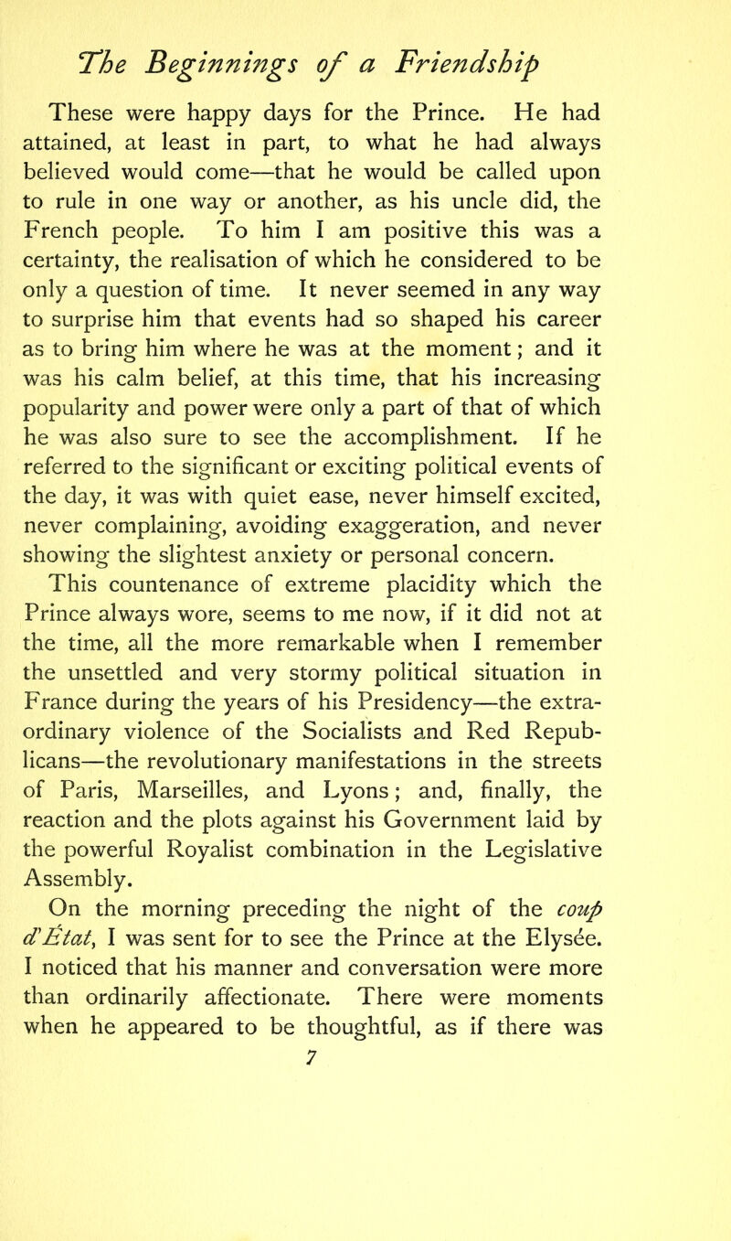 These were happy days for the Prince. He had attained, at least in part, to what he had always believed would come—that he would be called upon to rule in one way or another, as his uncle did, the French people. To him I am positive this was a certainty, the realisation of which he considered to be only a question of time. It never seemed in any way to surprise him that events had so shaped his career as to bring him where he was at the moment; and it was his calm belief, at this time, that his increasing popularity and power were only a part of that of which he was also sure to see the accomplishment. If he referred to the significant or exciting political events of the day, it was with quiet ease, never himself excited, never complaining, avoiding exaggeration, and never showing the slightest anxiety or personal concern. This countenance of extreme placidity which the Prince always wore, seems to me now, if it did not at the time, all the more remarkable when I remember the unsettled and very stormy political situation in France during the years of his Presidency—the extra- ordinary violence of the Socialists and Red Repub- licans—the revolutionary manifestations in the streets of Paris, Marseilles, and Lyons; and, finally, the reaction and the plots against his Government laid by the powerful Royalist combination in the Legislative Assembly. On the morning preceding the night of the coup d'Etat, I was sent for to see the Prince at the Elysee. I noticed that his manner and conversation were more than ordinarily affectionate. There were moments when he appeared to be thoughtful, as if there was