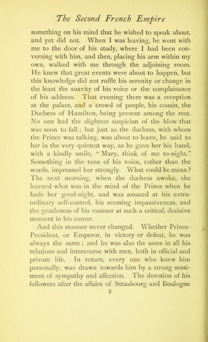 something on his mind that he wished to speak about, and yet did not. When I was leaving, he went with me to the door of his study, where I had been con- versing with him, and then, placing his arm within my own, walked with me through the adjoining room. He knew that great events were about to happen, but this knowledge did not ruffle his serenity or change in the least the suavity of his voice or the complaisance of his address. That evening there was a reception at the palace, and a crowd of people, his cousin, the Duchess of Hamilton, being present among the rest. No one had the slightest suspicion of the blow that was soon to fall ; but just as the duchess, with whom the Prince was talking, was about to leave, he said to her in the very quietest way, as he gave her his hand, with a kindly smile, “ Mary, think of me to-night.” Something in the tone of his voice, rather than the words, impressed her strongly. What could he mean ? The next morning, when the duchess awoke, she learned what was in the mind of the Prince when he bade her gfood-nieht, and was amazed at his extra- ordinary self-control, his seeming impassiveness, and the gentleness of his manner at such a critical, decisive moment in his career. And this manner never changed. W hether Prince- President, or Emperor, in victory or defeat, he was always the same ; and he was also the same in all his relations and intercourse with men, both in official and private life. In return, every one who knew him personally, was drawn towards him by a strong senti- ment of sympathy and affection. The devotion of his followers after the affairs of Strasbourg and Boulogne