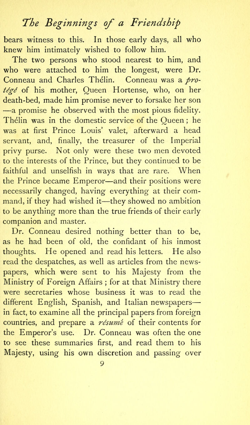 bears witness to this. In those early days, all who knew him intimately wished to follow him. The two persons who stood nearest to him, and who were attached to him the longest, were Dr. Conneau and Charles Thelin. Conneau was a pro- tdgd of his mother, Queen Hortense, who, on her death-bed, made him promise never to forsake her son —a promise he observed with the most pious fidelity. Thelin was in the domestic service of the Queen ; he was at first Prince Louis’ valet, afterward a head servant, and, finally, the treasurer of the Imperial privy purse. Not only were these two men devoted to the interests of the Prince, but they continued to be faithful and unselfish in ways that are rare. When the Prince became Emperor—and their positions were necessarily changed, having everything at their com- mand, if they had wished it—they showed no ambition to be anything more than the true friends of their early companion and master. Dr. Conneau desired nothing better than to be, as he had been of old, the confidant of his inmost thoughts. He opened and read his letters. He also read the despatches, as well as articles from the news- papers, which were sent to his Majesty from the Ministry of Foreign Affairs ; for at that Ministry there were secretaries whose business it was to read the different English, Spanish, and Italian newspapers— in fact, to examine all the principal papers from foreign countries, and prepare a rdsum'e of their contents for the Emperor’s use. Dr. Conneau was often the one to see these summaries first, and read them to his Majesty, using his own discretion and passing over