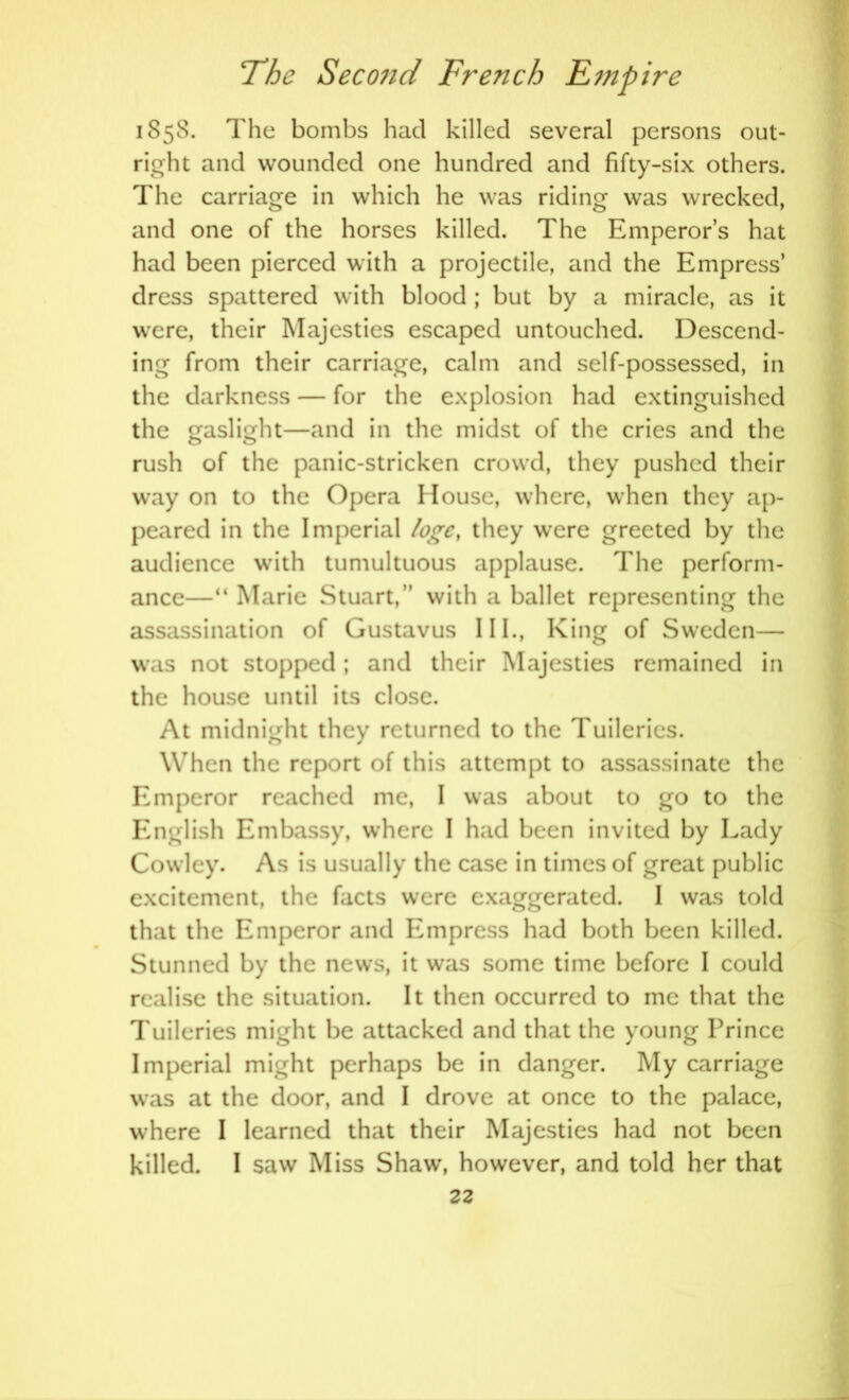 1858. The bombs had killed several persons out- right and wounded one hundred and fifty-six others. The carriage in which he was riding was wrecked, and one of the horses killed. The Emperor’s hat had been pierced with a projectile, and the Empress’ dress spattered with blood ; but by a miracle, as it were, their Majesties escaped untouched. Descend- ing from their carriage, calm and self-possessed, in the darkness — for the explosion had extinguished the gaslight—and in the midst of the cries and the O o rush of the panic-stricken crowd, they pushed their way on to the Opera House, where, when they ap- peared in the Imperial loge, they were greeted by the audience with tumultuous applause. The perform- ance—“ Marie Stuart,’’ with a ballet representing the assassination of Gustavus III., King of Sweden— was not stopped; and their Majesties remained in the house until its close. At midnight they returned to the Tuileries. When the report of this attempt to assassinate the Emperor reached me, I was about to go to the English Embassy, where I had been invited by Lady Cowley. As is usually the case in times of great public excitement, the facts were exaggerated. I was told that the Emperor and Empress had both been killed. Stunned by the news, it was some time before I could realise the situation. It then occurred to me that the Tuileries might be attacked and that the young Prince Imperial might perhaps be in danger. My carriage was at the door, and I drove at once to the palace, where I learned that their Majesties had not been killed. I saw Miss Shaw, however, and told her that