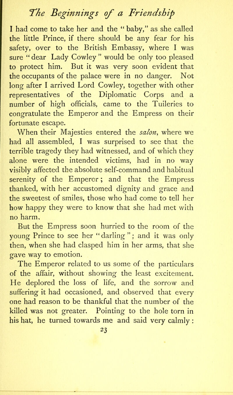 I had come to take her and the “ baby,” as she called the little Prince, if there should be any fear for his safety, over to the British Embassy, where I was sure “ dear Lady Cowley ” would be only too pleased to protect him. But it was very soon evident that the occupants of the palace were in no danger. Not long after I arrived Lord Cowley, together with other representatives of the Diplomatic Corps and a number of high officials, came to the Tuileries to congratulate the Emperor and the Empress on their fortunate escape. When their Majesties entered the salon, where we had all assembled, I was surprised to see that the terrible tragedy they had witnessed, and of which they alone were the intended victims, had in no way visibly affected the absolute self-command and habitual serenity of the Emperor; and that the Empress thanked, with her accustomed dignity and grace and the sweetest of smiles, those who had come to tell her how happy they were to know that she had met with no harm. But the Empress soon hurried to the room of the young Prince to see her “darling”; and it was only then, when she had clasped him in her arms, that she gave way to emotion. The Emperor related to us some of the particulars of the affair, without showing the least excitement. He deplored the loss of life, and the sorrow and suffering it had occasioned, and observed that every one had reason to be thankful that the number of the killed was not greater. Pointing to the hole torn in his hat, he turned towards me and said very calmly: