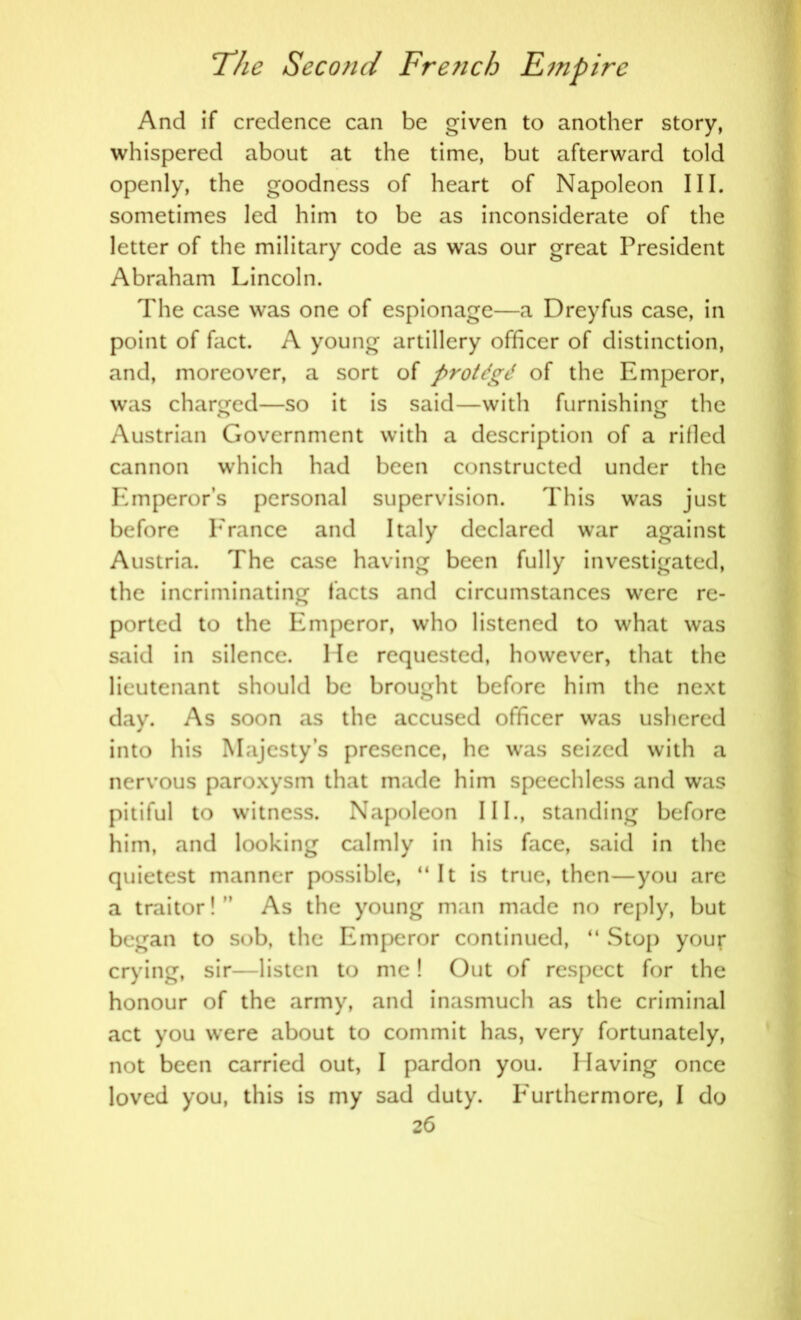 And if credence can be given to another story, whispered about at the time, but afterward told openly, the goodness of heart of Napoleon III. sometimes led him to be as inconsiderate of the letter of the military code as was our great President Abraham Lincoln. The case was one of espionage—a Dreyfus case, in point of fact. A young artillery officer of distinction, and, moreover, a sort of protdgd of the Emperor, was charged—so it is said—with furnishing the Austrian Government with a description of a rilled cannon which had been constructed under the Emperors personal supervision. This was just before Prance and Italy declared war against Austria. The case having been fully investigated, the incriminating facts and circumstances were re- ported to the Emperor, who listened to what was said in silence, lie requested, however, that the lieutenant should be brought before him the next day. As soon as the accused officer was ushered into his Majesty’s presence, he was seized with a nervous paroxysm that made him speechless and was pitiful to witness. Napoleon III., standing before him, and looking calmly in his face, said in the quietest manner possible, “It is true, then—you are a traitor! ’ As the young man made no reply, but began to sob, the Emperor continued, “ Stop your crying, sir—listen to me! Out of respect for the honour of the army, and inasmuch as the criminal act you were about to commit has, very fortunately, not been carried out, I pardon you. Having once loved you, this is my sad duty. P'urthermore, I do