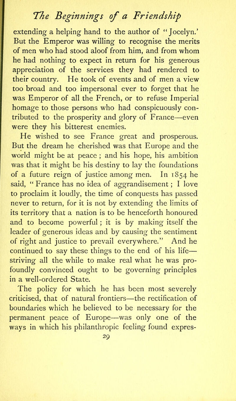 extending a helping hand to the author of “Jocelyn.’ But the Emperor was willing to recognise the merits of men who had stood aloof from him, and from whom he had nothing to expect in return for his generous appreciation of the services they had rendered to their country. He took of events and of men a view too broad and too impersonal ever to forget that he was Emperor of all the French, or to refuse Imperial homage to those persons who had conspicuously con- tributed to the prosperity and glory of France—even were they his bitterest enemies. He wished to see France great and prosperous. But the dream he cherished was that Europe and the world might be at peace ; and his hope, his ambition was that it might be his destiny to lay the foundations of a future reign of justice among men. In 1854 he said, “ France has no idea of aggrandisement; I love to proclaim it loudly, the time of conquests has passed never to return, for it is not by extending the limits of its territory that a nation is to be henceforth honoured and to become powerful ; it is by making itself the leader of generous ideas and by causing the sentiment of right and justice to prevail everywhere.” And he continued to say these things to the end of his life— striving all the while to make real what he was pro- foundly convinced ought to be governing principles in a well-ordered State. The policy for which he has been most severely criticised, that of natural frontiers—the rectification of boundaries which he believed to be necessary for the permanent peace of Europe—was only one of the ways in which his philanthropic feeling found expres-