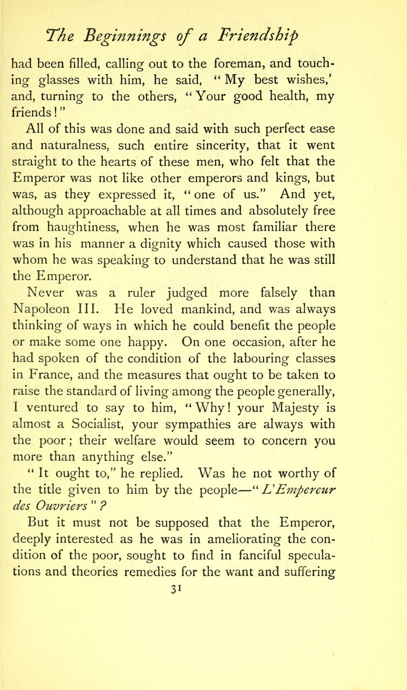 had been filled, calling out to the foreman, and touch- ing glasses with him, he said, “ My best wishes,’ and, turning to the others, “ Your good health, my friends! ” All of this was done and said with such perfect ease and naturalness, such entire sincerity, that it went straight to the hearts of these men, who felt that the Emperor was not like other emperors and kings, but was, as they expressed it, “ one of us.” And yet, although approachable at all times and absolutely free from haughtiness, when he was most familiar there was in his manner a dignity which caused those with whom he was speaking to understand that he was still the Emperor. Never was a ruler judged more falsely than Napoleon III. He loved mankind, and was always thinking of ways in which he could benefit the people or make some one happy. On one occasion, after he had spoken of the condition of the labouring classes in France, and the measures that ought to be taken to raise the standard of living among the people generally, I ventured to say to him, “ Why! your Majesty is almost a Socialist, your sympathies are always with the poor; their welfare would seem to concern you more than anything else.” “ It ought to,” he replied. Was he not worthy of the title given to him by the people-—“ LEmpereur des Ouvriers ” ? But it must not be supposed that the Emperor, deeply interested as he was in ameliorating the con- dition of the poor, sought to find in fanciful specula- tions and theories remedies for the want and suffering 3i