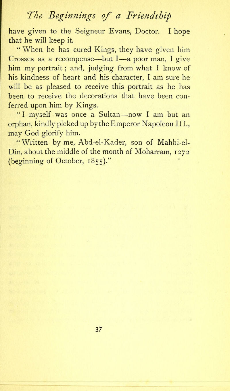 have given to the Seigneur Evans, Doctor. I hope that he will keep it. “ When he has cured Kings, they have given him Crosses as a recompense—but I—a poor man, I give him my portrait; and, judging from what I know of his kindness of heart and his character, I am sure he will be as pleased to receive this portrait as he has been to receive the decorations that have been con- ferred upon him by Kings. “ I myself was once a Sultan—now I am but an orphan, kindly picked up by the Emperor Napoleon 111., may God glorify him. “Written by me, Abd-el-Kader, son of Mahhi-el- Din, about the middle of the month of Moharram, 1272 (beginning of October, 1855).”