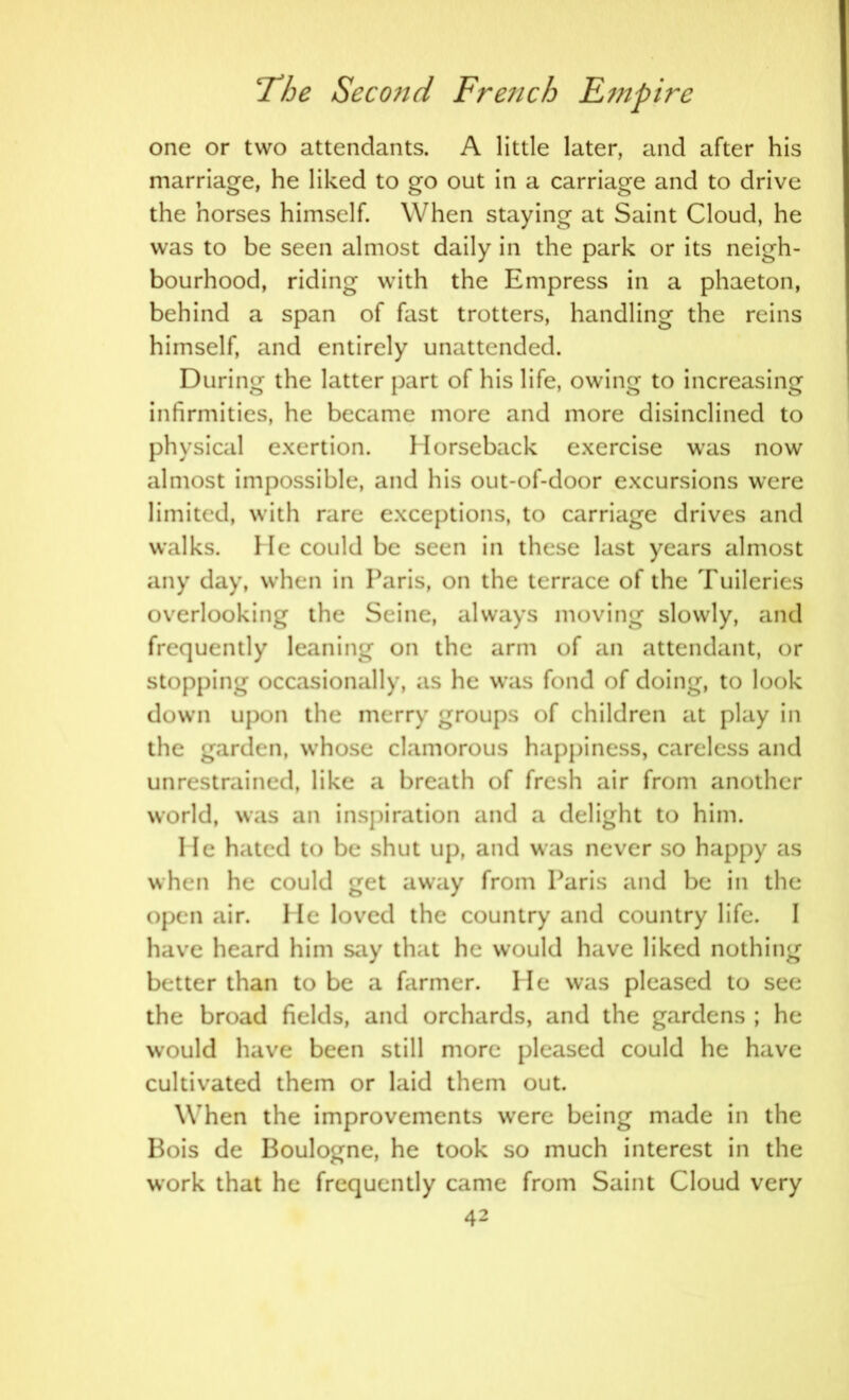 one or two attendants. A little later, and after his marriage, he liked to go out in a carriage and to drive the horses himself. When staying at Saint Cloud, he was to be seen almost daily in the park or its neigh- bourhood, riding with the Empress in a phaeton, behind a span of fast trotters, handling the reins himself, and entirely unattended. During the latter part of his life, owing to increasing infirmities, he became more and more disinclined to physical exertion. Horseback exercise was now almost impossible, and his out-of-door excursions were limited, with rare exceptions, to carriage drives and walks. He could be seen in these last years almost any day, when in Paris, on the terrace of the Tuileries overlooking the Seine, always moving slowly, and frequently leaning on the arm of an attendant, or stopping occasionally, as he was fond of doing, to look down upon the merry groups of children at play in the garden, whose clamorous happiness, careless and unrestrained, like a breath of fresh air from another world, was an inspiration and a delight to him. I le hated to be shut up, and was never so happy as when he could get away from Paris and be in the open air. He loved the country and country life. I have heard him say that he would have liked nothing better than to be a farmer. He was pleased to see the broad fields, and orchards, and the gardens ; he would have been still more pleased could he have cultivated them or laid them out. When the improvements were being made in the Bois de Boulogne, he took so much interest in the work that he frequently came from Saint Cloud very