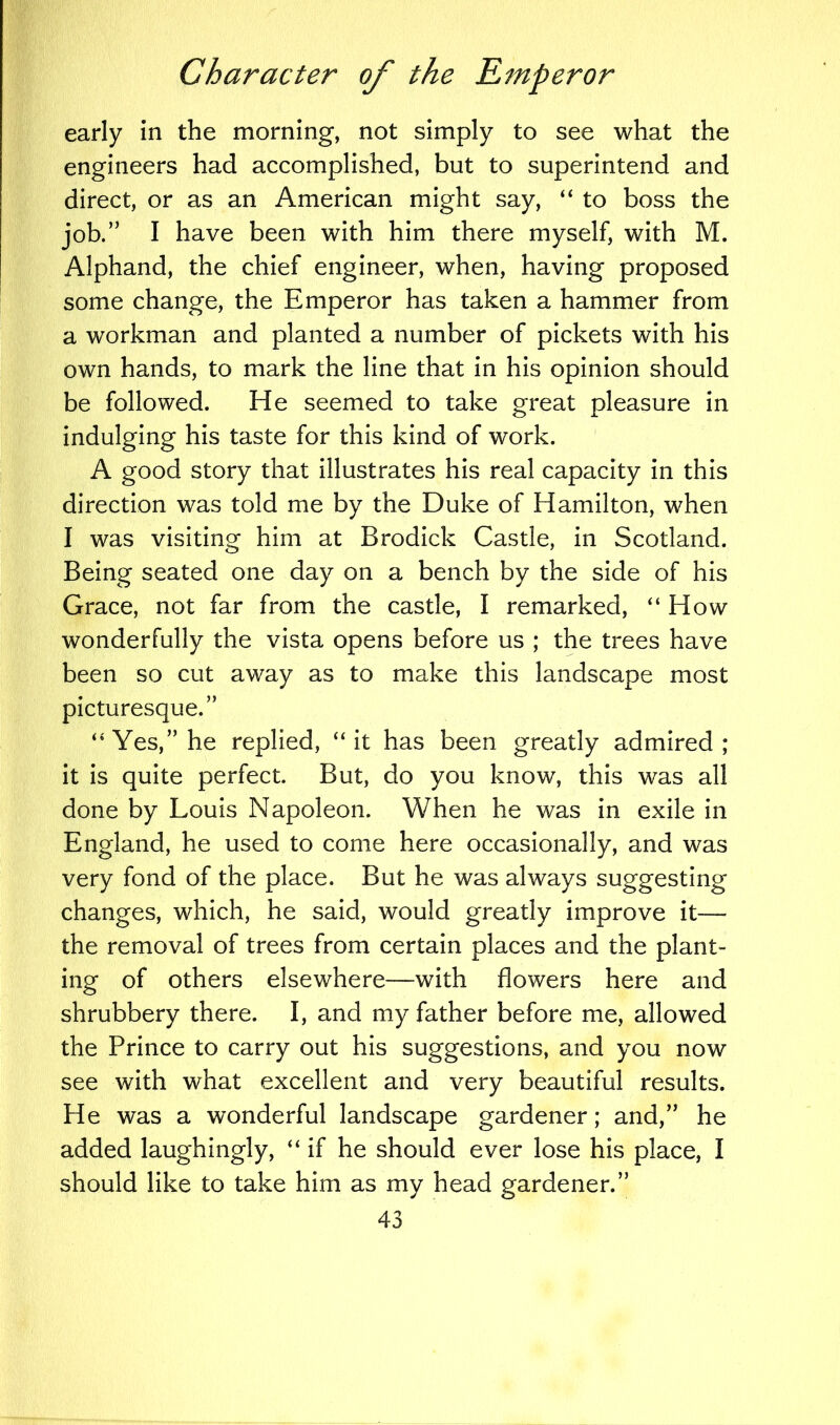 early in the morning, not simply to see what the engineers had accomplished, but to superintend and direct, or as an American might say, “ to boss the job.” I have been with him there myself, with M. Alphand, the chief engineer, when, having proposed some change, the Emperor has taken a hammer from a workman and planted a number of pickets with his own hands, to mark the line that in his opinion should be followed. He seemed to take great pleasure in indulging his taste for this kind of work. A good story that illustrates his real capacity in this direction was told me by the Duke of Hamilton, when I was visiting him at Brodick Castle, in Scotland. Being seated one day on a bench by the side of his Grace, not far from the castle, I remarked, “ How wonderfully the vista opens before us ; the trees have been so cut away as to make this landscape most picturesque.” “Yes,” he replied, “it has been greatly admired; it is quite perfect. But, do you know, this was all done by Louis Napoleon. When he was in exile in England, he used to come here occasionally, and was very fond of the place. But he was always suggesting changes, which, he said, would greatly improve it— the removal of trees from certain places and the plant- ing of others elsewhere—with flowers here and shrubbery there. I, and my father before me, allowed the Prince to carry out his suggestions, and you now see with what excellent and very beautiful results. He was a wonderful landscape gardener; and,” he added laughingly, “if he should ever lose his place, I should like to take him as my head gardener.”