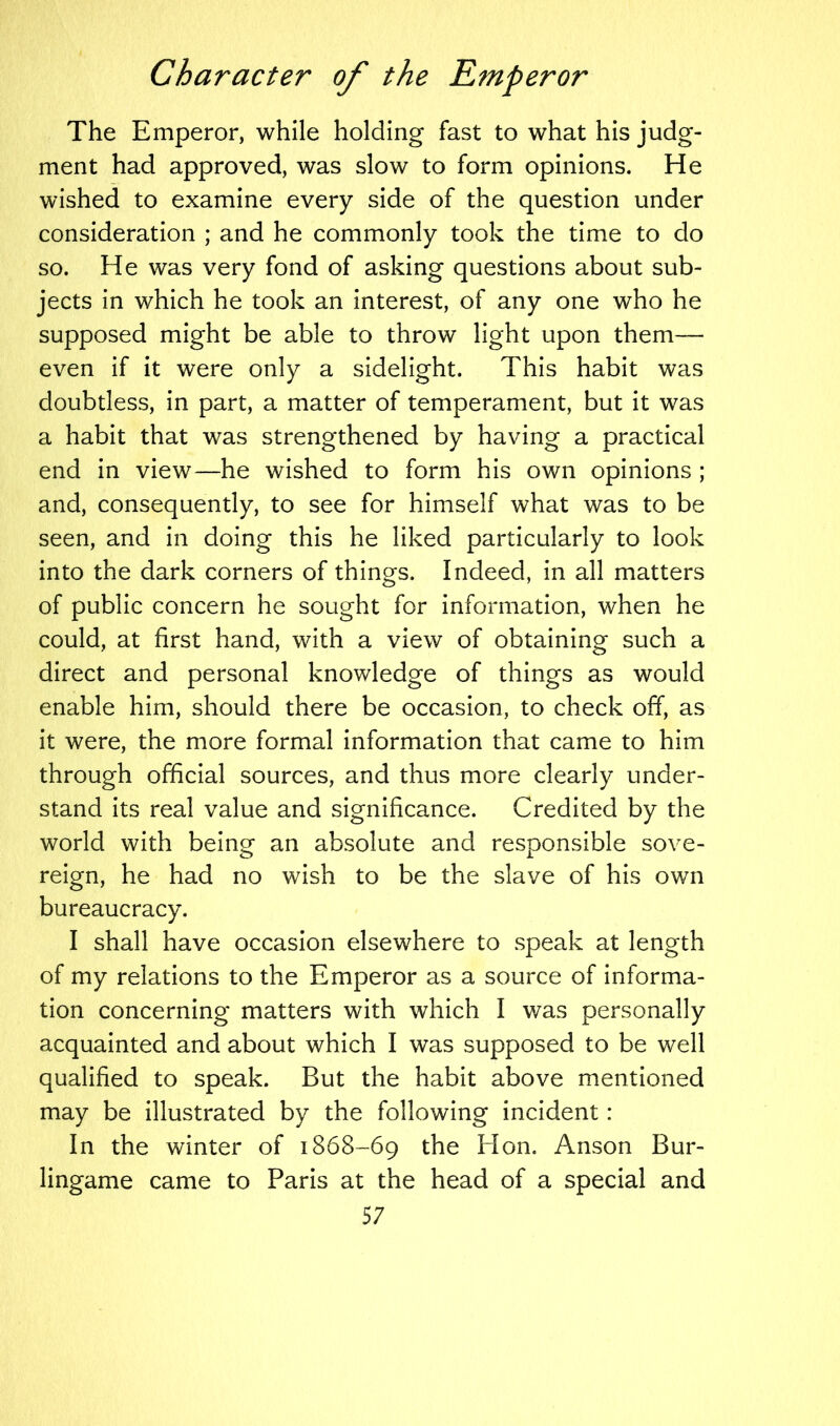 The Emperor, while holding fast to what his judg- ment had approved, was slow to form opinions. He wished to examine every side of the question under consideration ; and he commonly took the time to do so. He was very fond of asking questions about sub- jects in which he took an interest, of any one who he supposed might be able to throw light upon them— even if it were only a sidelight. This habit was doubtless, in part, a matter of temperament, but it was a habit that was strengthened by having a practical end in view—he wished to form his own opinions ; and, consequently, to see for himself what was to be seen, and in doing this he liked particularly to look into the dark corners of things. Indeed, in all matters of public concern he sought for information, when he could, at first hand, with a view of obtaining such a direct and personal knowledge of things as would enable him, should there be occasion, to check off, as it were, the more formal information that came to him through official sources, and thus more clearly under- stand its real value and significance. Credited by the world with beino- an absolute and responsible sove- reign, he had no wish to be the slave of his own bureaucracy. I shall have occasion elsewhere to speak at length of my relations to the Emperor as a source of informa- tion concerning matters with which I was personally acquainted and about which I was supposed to be well qualified to speak. But the habit above mentioned may be illustrated by the following incident : In the winter of 1868-69 the Hon. Anson Bur- lingame came to Paris at the head of a special and