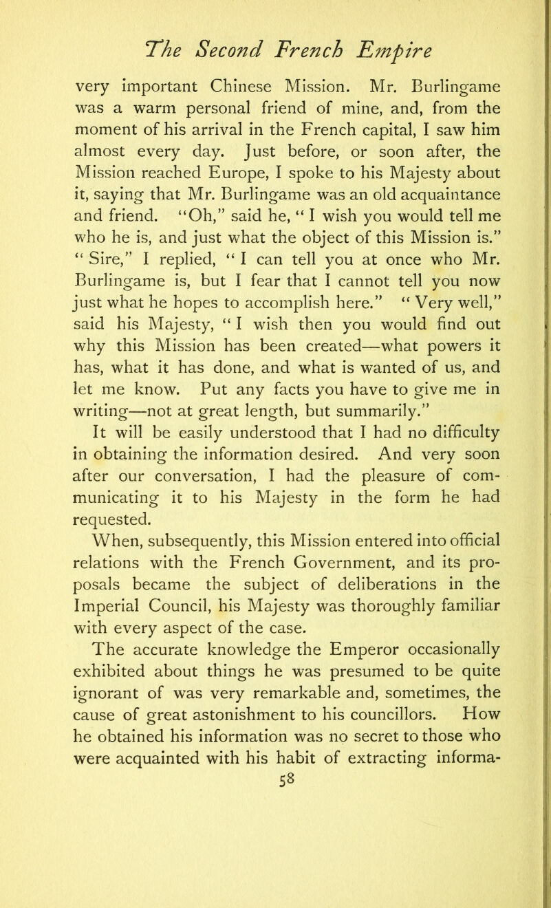 very important Chinese Mission. Mr. Burlingame was a warm personal friend of mine, and, from the moment of his arrival in the French capital, I saw him almost every day. Just before, or soon after, the Mission reached Europe, I spoke to his Majesty about it, saying that Mr. Burlingame was an old acquaintance and friend. “Oh,” said he, “ I wish you would tell me who he is, and just what the object of this Mission is.” “ Sire,” I replied, “ I can tell you at once who Mr. Burlingame is, but I fear that I cannot tell you now just what he hopes to accomplish here.” “ Very well,” said his Majesty, “ I wish then you would find out why this Mission has been created—what powers it has, what it has done, and what is wanted of us, and let me know. Put any facts you have to give me in writing—not at great length, but summarily.” It will be easily understood that I had no difficulty in obtaining the information desired. And very soon after our conversation, I had the pleasure of com- municating it to his Majesty in the form he had requested. When, subsequently, this Mission entered into official relations with the French Government, and its pro- posals became the subject of deliberations in the Imperial Council, his Majesty was thoroughly familiar with every aspect of the case. The accurate knowledge the Emperor occasionally exhibited about things he was presumed to be quite ignorant of was very remarkable and, sometimes, the cause of great astonishment to his councillors. How he obtained his information was no secret to those who were acquainted with his habit of extracting informa-