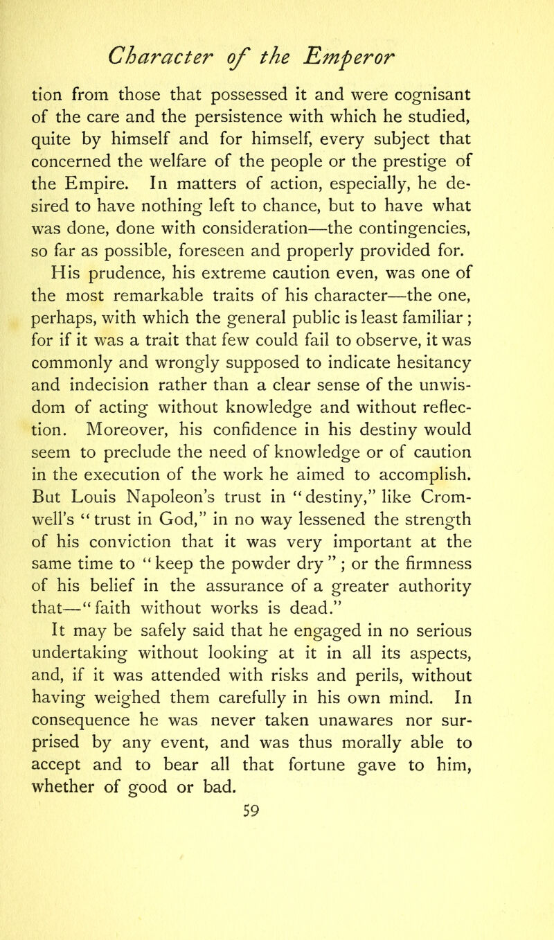tion from those that possessed it and were cognisant of the care and the persistence with which he studied, quite by himself and for himself, every subject that concerned the welfare of the people or the prestige of the Empire. In matters of action, especially, he de- sired to have nothing left to chance, but to have what was done, done with consideration—the contingencies, so far as possible, foreseen and properly provided for. His prudence, his extreme caution even, was one of the most remarkable traits of his character—the one, perhaps, with which the general public is least familiar ; for if it was a trait that few could fail to observe, it was commonly and wrongly supposed to indicate hesitancy and indecision rather than a clear sense of the unwis- dom of acting without knowledge and without reflec- tion. Moreover, his confidence in his destiny would seem to preclude the need of knowledge or of caution in the execution of the work he aimed to accomplish. But Louis Napoleons trust in “destiny,” like Crom- well’s “trust in God,” in no way lessened the strength of his conviction that it was very important at the same time to “ keep the powder dry ” ; or the firmness of his belief in the assurance of a greater authority that—“faith without works is dead.” It may be safely said that he engaged in no serious undertaking without looking at it in all its aspects, and, if it was attended with risks and perils, without having weighed them carefully in his own mind. In consequence he was never taken unawares nor sur- prised by any event, and was thus morally able to accept and to bear all that fortune gave to him, whether of good or bad.