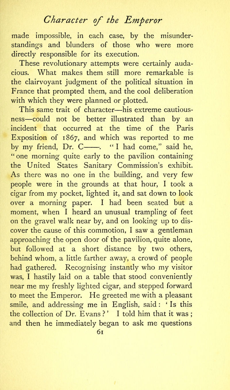 made impossible, in each case, by the misunder- standings and blunders of those who were more directly responsible for its execution. These revolutionary attempts were certainly auda- cious. What makes them still more remarkable is the clairvoyant judgment of the political situation in France that prompted them, and the cool deliberation with which they were planned or plotted. This same trait of character—his extreme cautious- ness—could not be better illustrated than by an incident that occurred at the time of the Paris Exposition of 1867, and which was reported to me by my friend, Dr. C——. “ I had come,” said he, “ one morning quite early to the pavilion containing the United States Sanitary Commission’s exhibit. As there was no one in the building, and very few people were in the grounds at that hour, I took a cigar from my pocket, lighted it, and sat down to look over a morning paper. I had been seated but a moment, when I heard an unusual trampling of feet on the gravel walk near by, and on looking up to dis- cover the cause of this commotion, I saw a gentleman approaching the open door of the pavilion, quite alone, but followed at a short distance by two others, behind whom, a little farther away, a crowd of people had gathered. Recognising instantly who my visitor was, I hastily laid on a table that stood conveniently near me my freshly lighted cigar, and stepped forward to meet the Emperor. He greeted me with a pleasant smile, and addressing me in English, said : ‘ Is this the collection of Dr. Evans ? ’ I told him that it was ; and then he immediately began to ask me questions