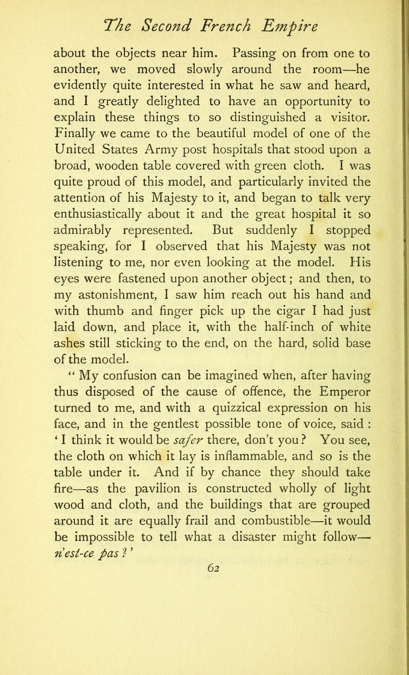 about the objects near him. Passing on from one to another, we moved slowly around the room—he evidently quite interested in what he saw and heard, and I greatly delighted to have an opportunity to explain these things to so distinguished a visitor. Finally we came to the beautiful model of one of the United States Army post hospitals that stood upon a broad, wooden table covered with green cloth. I was quite proud of this model, and particularly invited the attention of his Majesty to it, and began to talk very enthusiastically about it and the great hospital it so admirably represented. But suddenly I stopped speaking, for I observed that his Majesty was not listening to me, nor even looking at the model. His eyes were fastened upon another object; and then, to my astonishment, I saw him reach out his hand and with thumb and finger pick up the cigar I had just laid down, and place it, with the half-inch of white ashes still sticking to the end, on the hard, solid base of the model. “My confusion can be imagined when, after having thus disposed of the cause of offence, the Emperor turned to me, and with a quizzical expression on his face, and in the gentlest possible tone of voice, said : ‘ I think it would be safer there, don’t you ? You see, the cloth on which it lay is inflammable, and so is the table under it. And if by chance they should take fire—as the pavilion is constructed wholly of light wood and cloth, and the buildings that are grouped around it are equally frail and combustible—it would be impossible to tell what a disaster might follow— nest-ce pas ? ’
