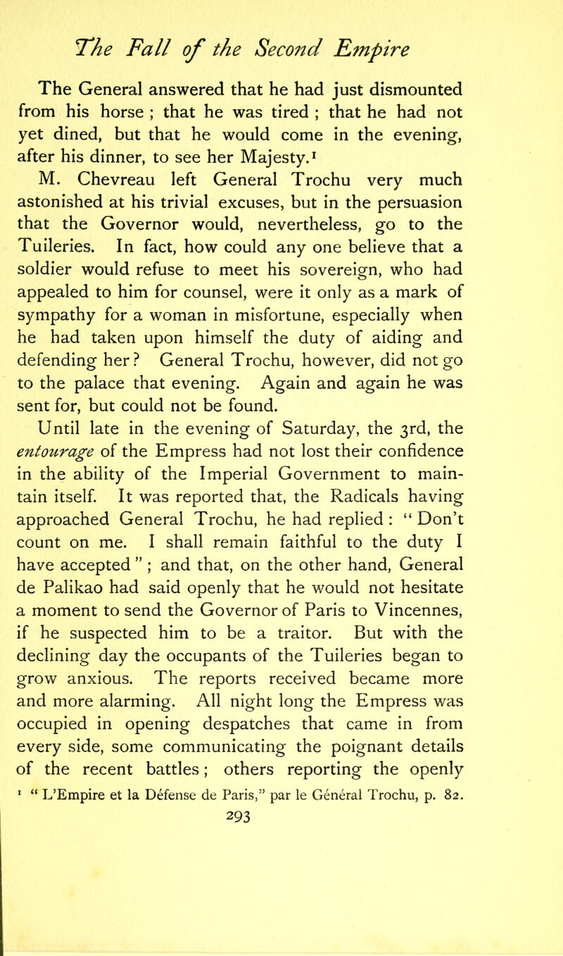 The General answered that he had just dismounted from his horse ; that he was tired ; that he had not yet dined, but that he would come in the evening, after his dinner, to see her Majesty.1 M. Chevreau left General Trochu very much astonished at his trivial excuses, but in the persuasion that the Governor would, nevertheless, go to the Tuileries. In fact, how could any one believe that a soldier would refuse to meet his sovereign, who had appealed to him for counsel, were it only as a mark of sympathy for a woman in misfortune, especially when he had taken upon himself the duty of aiding and defending her? General Trochu, however, did not go to the palace that evening. Again and again he was sent for, but could not be found. Until late in the evening of Saturday, the 3rd, the entourage of the Empress had not lost their confidence in the ability of the Imperial Government to main- tain itself. It was reported that, the Radicals having approached General Trochu, he had replied : “ Don't count on me. I shall remain faithful to the duty I have accepted ” ; and that, on the other hand, General de Palikao had said openly that he would not hesitate a moment to send the Governor of Paris to Vincennes, if he suspected him to be a traitor. But with the declining day the occupants of the Tuileries began to grow anxious. The reports received became more and more alarming. All night long the Empress was occupied in opening despatches that came in from every side, some communicating the poignant details of the recent battles; others reporting the openly 1 “ L’Empire et la Defense de Paris,” par le General Trochu, p. 82.