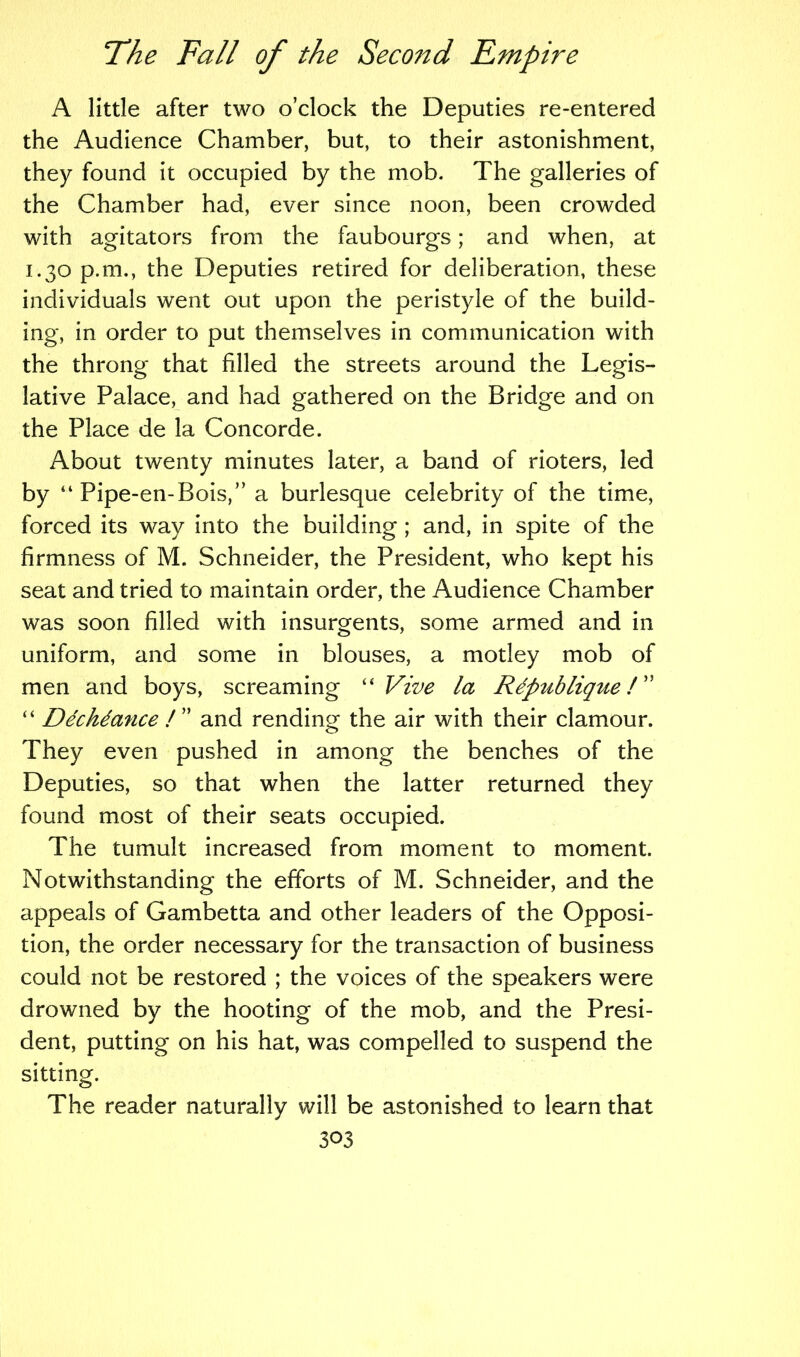 A little after two o’clock the Deputies re-entered the Audience Chamber, but, to their astonishment, they found it occupied by the mob. The galleries of the Chamber had, ever since noon, been crowded with agitators from the faubourgs; and when, at 1.30 p.m., the Deputies retired for deliberation, these individuals went out upon the peristyle of the build- ing, in order to put themselves in communication with the throng that filled the streets around the Legis- lative Palace, and had gathered on the Bridge and on the Place de la Concorde. About twenty minutes later, a band of rioters, led by “ Pipe-en-Bois,” a burlesque celebrity of the time, forced its way into the building; and, in spite of the firmness of M. Schneider, the President, who kept his seat and tried to maintain order, the Audience Chamber was soon filled with insurgents, some armed and in uniform, and some in blouses, a motley mob of men and boys, screaming “ Vive la Rdpublique/” “ Ddchdance ! ” and rending the air with their clamour. They even pushed in among the benches of the Deputies, so that when the latter returned they found most of their seats occupied. The tumult increased from moment to moment. Notwithstanding the efforts of M. Schneider, and the appeals of Gambetta and other leaders of the Opposi- tion, the order necessary for the transaction of business could not be restored ; the voices of the speakers were drowned by the hooting of the mob, and the Presi- dent, putting on his hat, was compelled to suspend the sitting. The reader naturally will be astonished to learn that