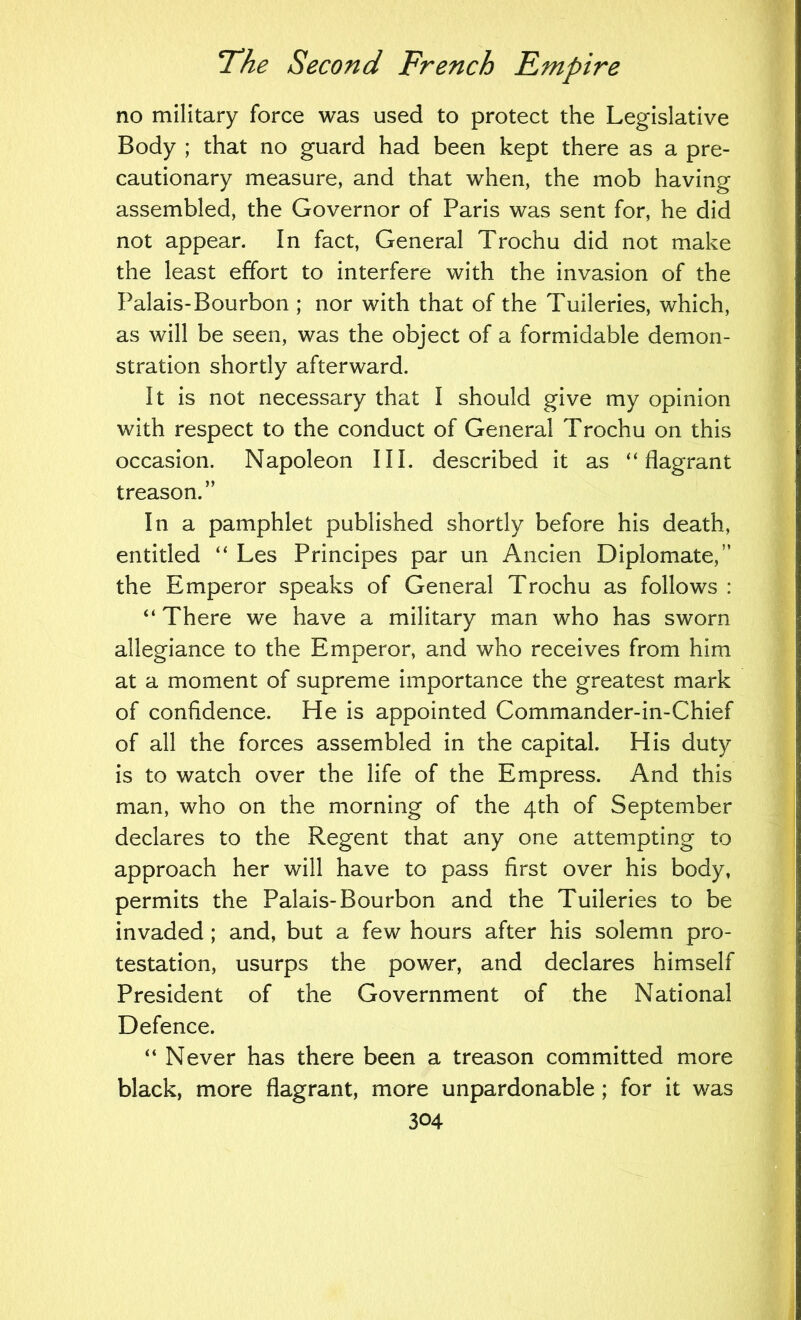 no military force was used to protect the Legislative Body ; that no guard had been kept there as a pre- cautionary measure, and that when, the mob having assembled, the Governor of Paris was sent for, he did not appear. In fact, General Trochu did not make the least effort to interfere with the invasion of the Palais-Bourbon ; nor with that of the Tuileries, which, as will be seen, was the object of a formidable demon- stration shortly afterward. It is not necessary that I should give my opinion with respect to the conduct of General Trochu on this occasion. Napoleon III. described it as “flagrant treason.” In a pamphlet published shortly before his death, entitled “ Les Principes par un Ancien Diplomate,” the Emperor speaks of General Trochu as follows : “ There we have a military man who has sworn allegiance to the Emperor, and who receives from him at a moment of supreme importance the greatest mark of confidence. He is appointed Commander-in-Chief of all the forces assembled in the capital. His duty is to watch over the life of the Empress. And this man, who on the morning of the 4th of September declares to the Regent that any one attempting to approach her will have to pass first over his body, permits the Palais-Bourbon and the Tuileries to be invaded; and, but a few hours after his solemn pro- testation, usurps the power, and declares himself President of the Government of the National Defence. “ Never has there been a treason committed more black, more flagrant, more unpardonable; for it was