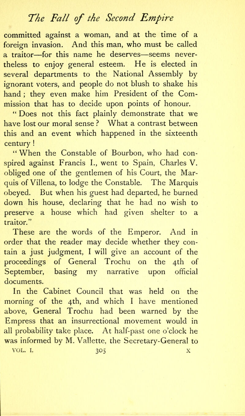 committed against a woman, and at the time of a foreign invasion. And this man, who must be called a traitor—for this name he deserves—seems never- theless to enjoy general esteem. He is elected in several departments to the National Assembly by ignorant voters, and people do not blush to shake his hand ; they even make him President of the Com- mission that has to decide upon points of honour. “ Does not this fact plainly demonstrate that we have lost our moral sense ? What a contrast between this and an event which happened in the sixteenth century ! “ When the Constable of Bourbon, who had con- spired against Francis I., went to Spain, Charles V. obliged one of the gentlemen of his Court, the Mar- quis of Villena, to lodge the Constable. The Marquis obeyed. But when his guest had departed, he burned down his house, declaring that he had no wish to preserve a house which had given shelter to a traitor.” These are the words of the Emperor. And in order that the reader may decide whether they con- tain a just judgment, I will give an account of the proceedings of General Trochu on the 4th of September, basing my narrative upon official documents. In the Cabinet Council that was held on the morning of the 4th, and which I have mentioned above, General Trochu had been warned by the Empress that an insurrectional movement would in all probability take place. At half-past one o’clock he was informed by M. Vallette, the Secretary-General to