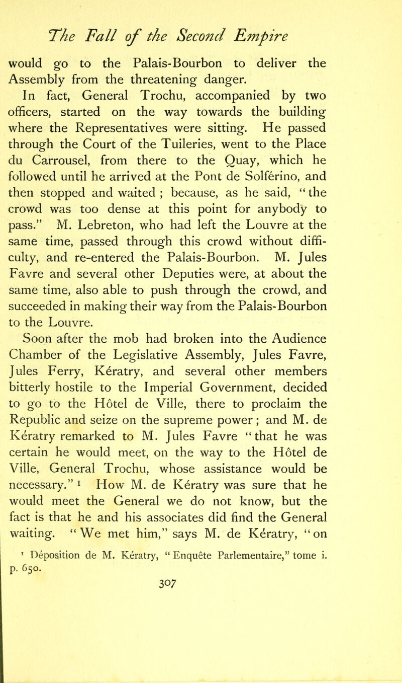 would go to the Palais-Bourbon to deliver the Assembly from the threatening danger. In fact, General Trochu, accompanied by two officers, started on the way towards the building where the Representatives were sitting. He passed through the Court of the Tuileries, went to the Place du Carrousel, from there to the Quay, which he followed until he arrived at the Pont de Solferino, and then stopped and waited ; because, as he said, “ the crowd was too dense at this point for anybody to pass.” M. Lebreton, who had left the Louvre at the same time, passed through this crowd without diffi- culty, and re-entered the Palais-Bourbon. M. Jules Favre and several other Deputies were, at about the same time, also able to push through the crowd, and succeeded in making their way from the Palais-Bourbon to the Louvre. Soon after the mob had broken into the Audience Chamber of the Legislative Assembly, Jules Favre, Jules Ferry, Keratry, and several other members bitterly hostile to the Imperial Government, decided to go to the Hotel de Ville, there to proclaim the Republic and seize on the supreme power; and M. de Keratry remarked to M. Jules Favre “that he was certain he would meet, on the way to the Hotel de Ville, General Trochu, whose assistance would be necessary.” 1 How M. de Keratry was sure that he would meet the General we do not know, but the fact is that he and his associates did find the General waiting. “We met him,” says M. de Keratry, “on 1 Deposition de M. Keratry, “ Enquete Parlementaire,” tome i. p. 650.