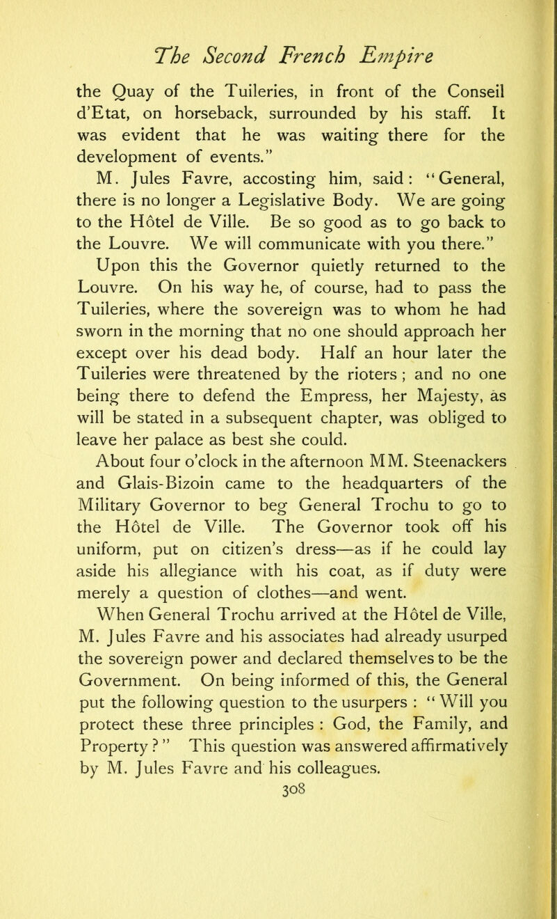the Quay of the Tuileries, in front of the Conseil cTEtat, on horseback, surrounded by his staff. It was evident that he was waiting there for the development of events.” M. Jules Favre, accosting him, said: “General, there is no longer a Legislative Body. We are going to the Hotel de Ville. Be so good as to go back to the Louvre. We will communicate with you there.” Upon this the Governor quietly returned to the Louvre. On his way he, of course, had to pass the Tuileries, where the sovereign was to whom he had sworn in the morning that no one should approach her except over his dead body. Half an hour later the Tuileries were threatened by the rioters ; and no one being there to defend the Empress, her Majesty, as will be stated in a subsequent chapter, was obliged to leave her palace as best she could. About four o’clock in the afternoon MM. Steenackers and Glais-Bizoin came to the headquarters of the Military Governor to beg General Trochu to go to the Hotel de Ville. The Governor took off his uniform, put on citizen’s dress—as if he could lay aside his allegiance with his coat, as if duty were merely a question of clothes—and went. When General Trochu arrived at the Hotel de Ville, M. Jules Favre and his associates had already usurped the sovereign power and declared themselves to be the Government. On being informed of this, the General put the following question to the usurpers : “Will you protect these three principles : God, the Family, and Property ? ” This question was answered affirmatively by M. Jules Favre and his colleagues.