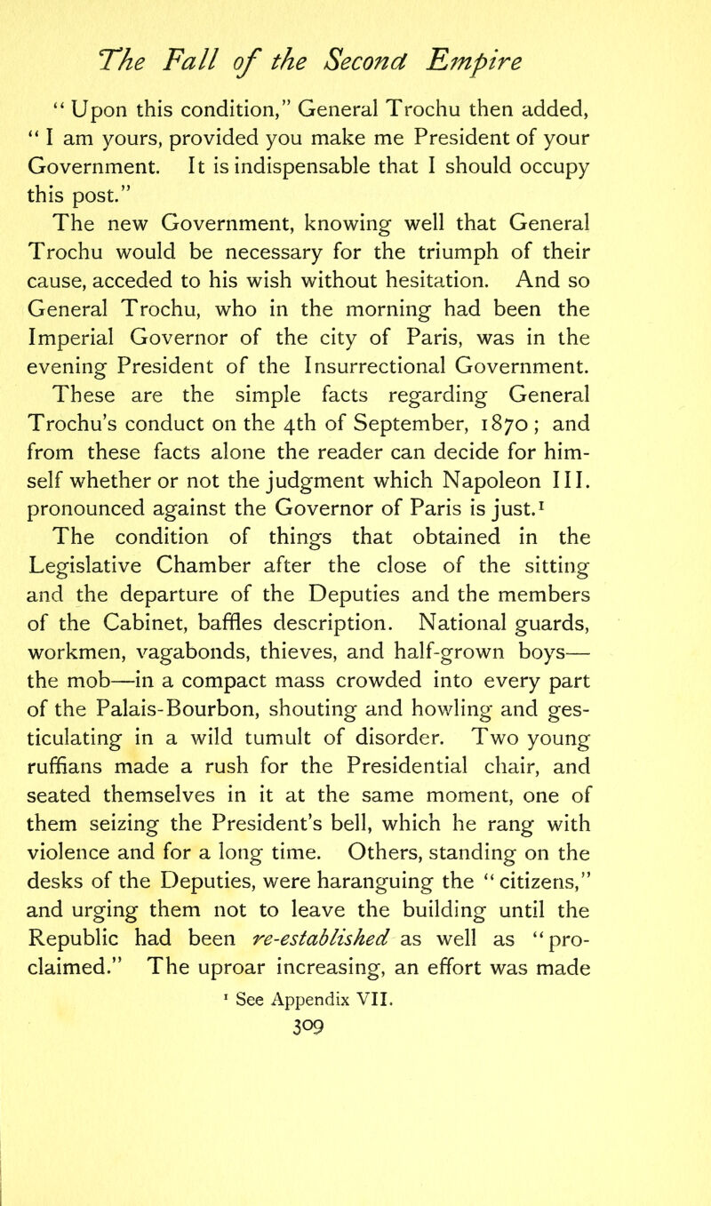 “ Upon this condition,” General Trochu then added, “ I am yours, provided you make me President of your Government. It is indispensable that I should occupy this post.” The new Government, knowing well that General Trochu would be necessary for the triumph of their cause, acceded to his wish without hesitation. And so General Trochu, who in the morning had been the Imperial Governor of the city of Paris, was in the evening President of the Insurrectional Government. These are the simple facts regarding General Trochu’s conduct on the 4th of September, 1870 ; and from these facts alone the reader can decide for him- self whether or not the judgment which Napoleon III. pronounced against the Governor of Paris is just.1 The condition of things that obtained in the Legislative Chamber after the close of the sitting and the departure of the Deputies and the members of the Cabinet, baffles description. National guards, workmen, vagabonds, thieves, and half-grown boys— the mob—in a compact mass crowded into every part of the Palais-Bourbon, shouting and howling and ges- ticulating in a wild tumult of disorder. Two young ruffians made a rush for the Presidential chair, and seated themselves in it at the same moment, one of them seizing the President’s bell, which he rang with violence and for a long time. Others, standing on the desks of the Deputies, were haranguing the “citizens,” and urging them not to leave the building until the Republic had been re-established as well as “pro- claimed.” The uproar increasing, an effort was made 1 See Appendix VII.