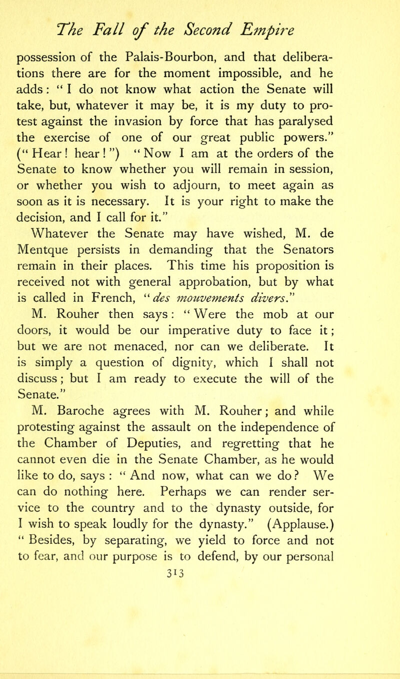 possession of the Palais-Bourbon, and that delibera- tions there are for the moment impossible, and he adds : “I do not know what action the Senate will take, but, whatever it may be, it is my duty to pro- test against the invasion by force that has paralysed the exercise of one of our great public powers.” (“Hear! hear!”) “Now I am at the orders of the Senate to know whether you will remain in session, or whether you wish to adjourn, to meet again as soon as it is necessary. It is your right to make the decision, and I call for it.” Whatever the Senate may have wished, M. de Mentque persists in demanding that the Senators remain in their places. This time his proposition is received not with general approbation, but by what is called in French, “ des i7touvements divers.” M. Rouher then says: “ Were the mob at our doors, it would be our imperative duty to face it; but we are not menaced, nor can we deliberate. It is simply a question of dignity, which i shall not discuss; but I am ready to execute the will of the Senate.” M. Baroche agrees with M. Rouher; and while protesting against the assault on the independence of the Chamber of Deputies, and regretting that he cannot even die in the Senate Chamber, as he would like to do, says : “ And now, what can we do? We can do nothing here. Perhaps we can render ser- vice to the country and to the dynasty outside, for I wish to speak loudly for the dynasty.” (Applause.) “ Besides, by separating, we yield to force and not to fear, and our purpose is to defend, by our personal 3i3
