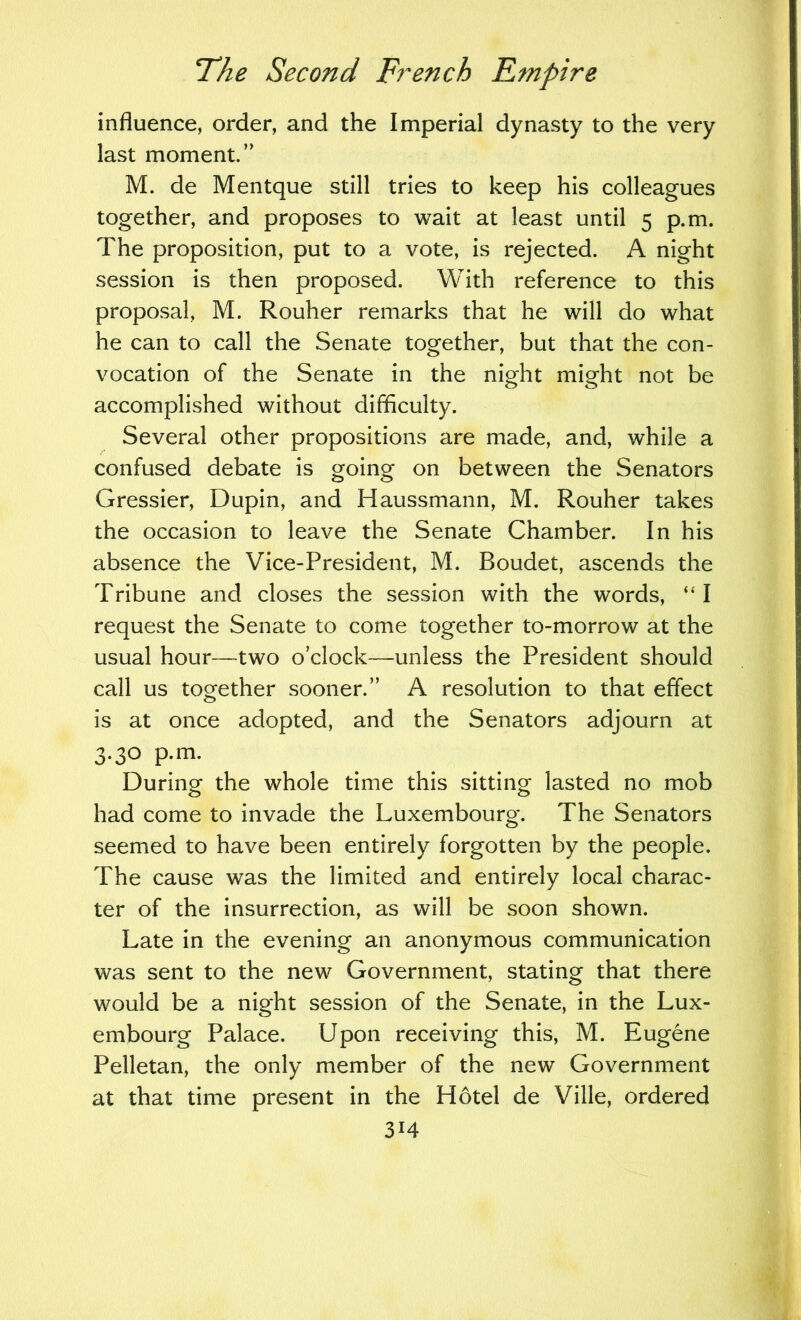 influence, order, and the Imperial dynasty to the very last moment.” M. de Mentque still tries to keep his colleagues together, and proposes to wait at least until 5 p.m. The proposition, put to a vote, is rejected. A night session is then proposed. With reference to this proposal, M. Rouher remarks that he will do what he can to call the Senate together, but that the con- vocation of the Senate in the night might not be accomplished without difficulty. Several other propositions are made, and, while a confused debate is going on between the Senators Gressier, Dupin, and Haussmann, M. Rouher takes the occasion to leave the Senate Chamber. In his absence the Vice-President, M. Boudet, ascends the Tribune and closes the session with the words, “ I request the Senate to come together to-morrow at the usual hour—two o’clock—unless the President should call us together sooner.” A resolution to that effect is at once adopted, and the Senators adjourn at 3.30 p.m. During the whole time this sitting lasted no mob had come to invade the Luxembourg. The Senators seemed to have been entirely forgotten by the people. The cause was the limited and entirely local charac- ter of the insurrection, as will be soon shown. Late in the evening an anonymous communication was sent to the new Government, stating that there would be a night session of the Senate, in the Lux- embourg Palace. Upon receiving this, M. Eugene Pelletan, the only member of the new Government at that time present in the Hotel de Ville, ordered 3H