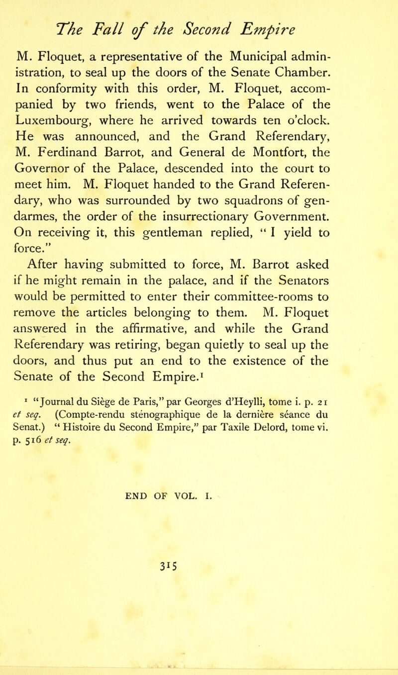 M. Floquet, a representative of the Municipal admin- istration, to seal up the doors of the Senate Chamber. In conformity with this order, M. Floquet, accom- panied by two friends, went to the Palace of the Luxembourg, where he arrived towards ten o’clock. He was announced, and the Grand Referendary, M. Ferdinand Barrot, and General de Montfort, the Governor of the Palace, descended into the court to meet him. M. Floquet handed to the Grand Referen- dary, who was surrounded by two squadrons of gen- darmes, the order of the insurrectionary Government. On receiving it, this gentleman replied, “ I yield to force.” After having submitted to force, M. Barrot asked if he might remain in the palace, and if the Senators would be permitted to enter their committee-rooms to remove the articles belonging to them. M. Floquet answered in the affirmative, and while the Grand Referendary was retiring, began quietly to seal up the doors, and thus put an end to the existence of the Senate of the Second Empire.1 1 “Journal du Siege de Paris,” par Georges d’Heylli, tome i. p. 21 et seq. (Compte-rendu stenographique de la derniere seance du Senat.) “ Histoire du Second Empire,” par Taxile Delord, tome vi. p. 516.?/ seq. END OF VOL. I. 3G