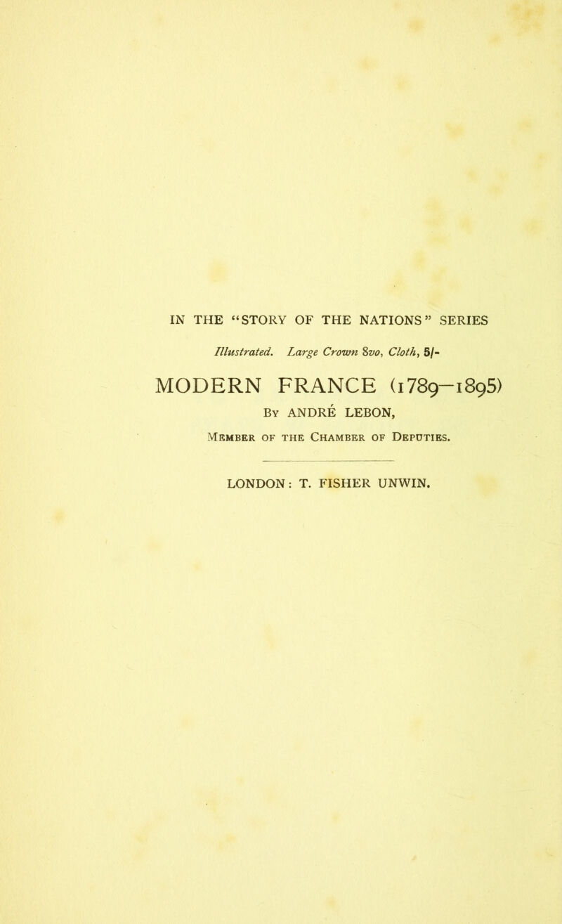 IN THE “STORY OF THE NATIONS” SERIES Illustrated. Large Crown Zvo, Cloth, 5/- MODERN FRANCE (1789-1895) By ANDRE LEBON, Member of the Chamber of Deputies. LONDON: T. FISHER UNWIN.